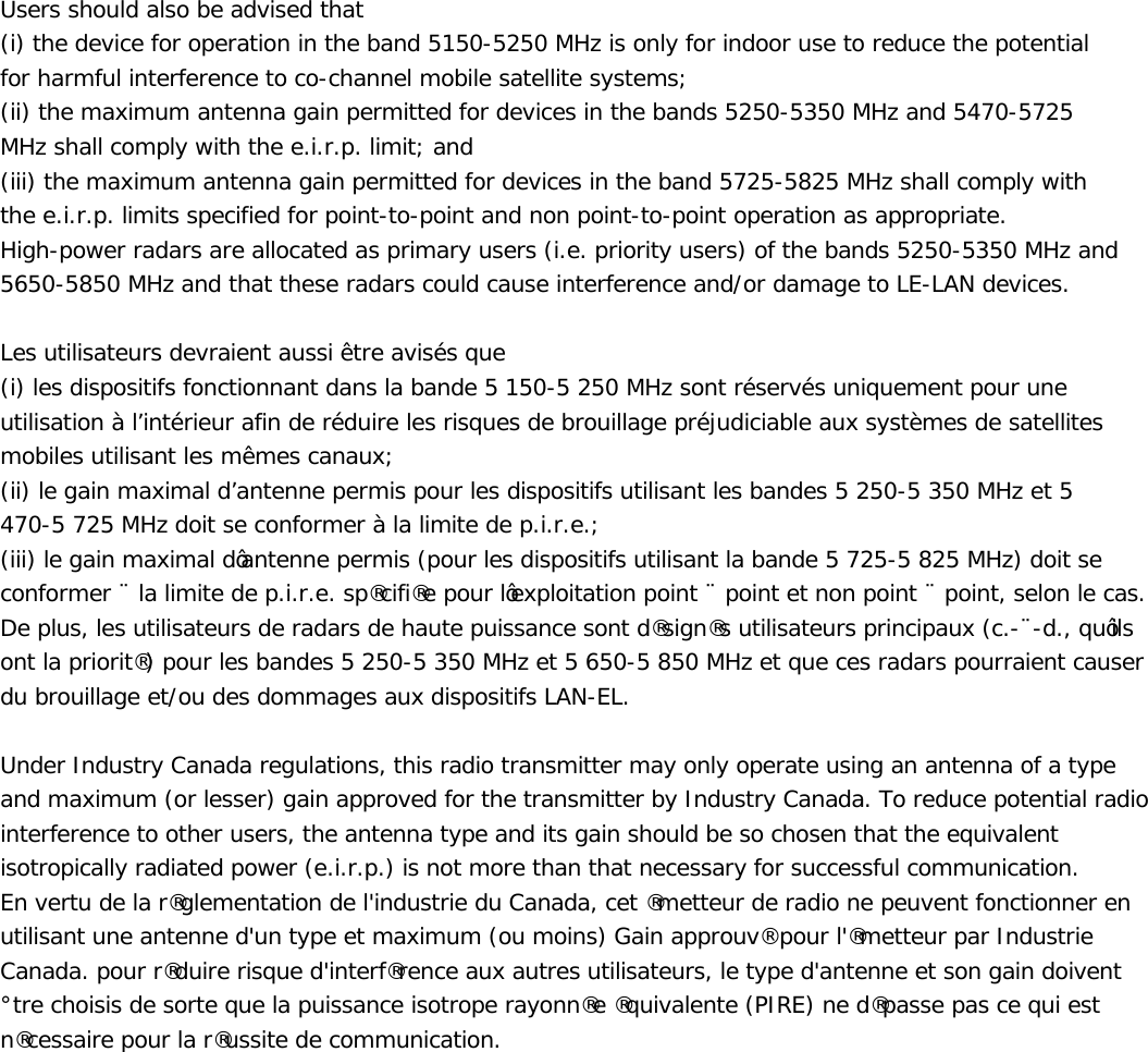 Users should also be advised that (i) the device for operation in the band 5150-5250 MHz is only for indoor use to reduce the potential for harmful interference to co-channel mobile satellite systems; (ii) the maximum antenna gain permitted for devices in the bands 5250-5350 MHz and 5470-5725 MHz shall comply with the e.i.r.p. limit; and (iii) the maximum antenna gain permitted for devices in the band 5725-5825 MHz shall comply with the e.i.r.p. limits specified for point-to-point and non point-to-point operation as appropriate. High-power radars are allocated as primary users (i.e. priority users) of the bands 5250-5350 MHz and 5650-5850 MHz and that these radars could cause interference and/or damage to LE-LAN devices.  Les utilisateurs devraient aussi être avisés que  (i) les dispositifs fonctionnant dans la bande 5 150-5 250 MHz sont réservés uniquement pour une utilisation à l’intérieur afin de réduire les risques de brouillage préjudiciable aux systèmes de satellites mobiles utilisant les mêmes canaux; (ii) le gain maximal d’antenne permis pour les dispositifs utilisant les bandes 5 250-5 350 MHz et 5 470-5 725 MHz doit se conformer à la limite de p.i.r.e.; LLLOHJDLQPD[LPDOG¶DQWHQQHSHUPLVSRXUOHVGLVSRVLWLIVXWLOLVDQWODEDQGH0+]GRLWVHFRQIRUPHUjODOLPLWHGHSLUHVSpFLILpHSRXUO¶H[SORLWDWLRQSRLQWjSRLQWHWQRQSRLQWjSRLQWVHORQOHFDV&apos;HSOXVOHVXWLOLVDWHXUVGHUDGDUVGHKDXWHSXLVVDQFHVRQWGpVLJQpVXWLOLVDWHXUVSULQFLSDX[FjGTX¶LOVRQWODSULRULWpSRXUOHVEDQGHV0+]HW0+]HWTXHFHVUDGDUVSRXUUDLHQWFDXVHUGXEURXLOODJHHWRXGHVGRPPDJHVDX[GLVSRVLWLIV/$1(/8QGHU,QGXVWU\&amp;DQDGDUHJXODWLRQVWKLVUDGLRWUDQVPLWWHUPD\RQO\RSHUDWHXVLQJDQDQWHQQDRIDW\SHDQGPD[LPXPRUOHVVHUJDLQDSSURYHGIRUWKHWUDQVPLWWHUE\,QGXVWU\&amp;DQDGD7RUHGXFHSRWHQWLDOUDGLRLQWHUIHUHQFHWRRWKHUXVHUVWKHDQWHQQDW\SHDQGLWVJDLQVKRXOGEHVRFKRVHQWKDWWKHHTXLYDOHQWLVRWURSLFDOO\UDGLDWHGSRZHUHLUSLVQRWPRUHWKDQWKDWQHFHVVDU\IRUVXFFHVVIXOFRPPXQLFDWLRQ(QYHUWXGHODUpJOHPHQWDWLRQGHOLQGXVWULHGX&amp;DQDGDFHWpPHWWHXUGHUDGLRQHSHXYHQWIRQFWLRQQHUHQXWLOLVDQWXQHDQWHQQHGXQW\SHHWPD[LPXPRXPRLQV*DLQDSSURXYpSRXUOpPHWWHXUSDU,QGXVWULH&amp;DQDGDSRXUUpGXLUHULVTXHGLQWHUIpUHQFHDX[DXWUHVXWLOLVDWHXUVOHW\SHGDQWHQQHHWVRQJDLQGRLYHQWrWUHFKRLVLVGHVRUWHTXHODSXLVVDQFHLVRWURSHUD\RQQpHpTXLYDOHQWH3,5(QHGpSDVVHSDVFHTXLHVWQpFHVVDLUHSRXUODUpXVVLWHGHFRPPXQLFDWLRQ