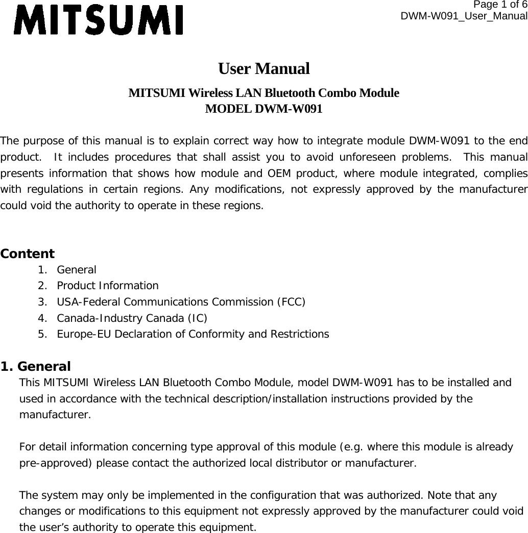 Page 1 of 6 DWM-W091_User_Manual  User Manual MITSUMI Wireless LAN Bluetooth Combo Module MODEL DWM-W091  The purpose of this manual is to explain correct way how to integrate module DWM-W091 to the end product.  It includes procedures that shall assist you to avoid unforeseen problems. This manual presents information that shows how module and OEM product, where module integrated, complies with regulations in certain regions. Any modifications, not expressly approved by the manufacturer could void the authority to operate in these regions.  Content 1. General 2. Product Information 3. USA-Federal Communications Commission (FCC) 4. Canada-Industry Canada (IC) 5. Europe-EU Declaration of Conformity and Restrictions  1. General This MITSUMI Wireless LAN Bluetooth Combo Module, model DWM-W091 has to be installed and used in accordance with the technical description/installation instructions provided by the manufacturer.  For detail information concerning type approval of this module (e.g. where this module is already pre-approved) please contact the authorized local distributor or manufacturer.  The system may only be implemented in the configuration that was authorized. Note that any changes or modifications to this equipment not expressly approved by the manufacturer could void the user’s authority to operate this equipment.  