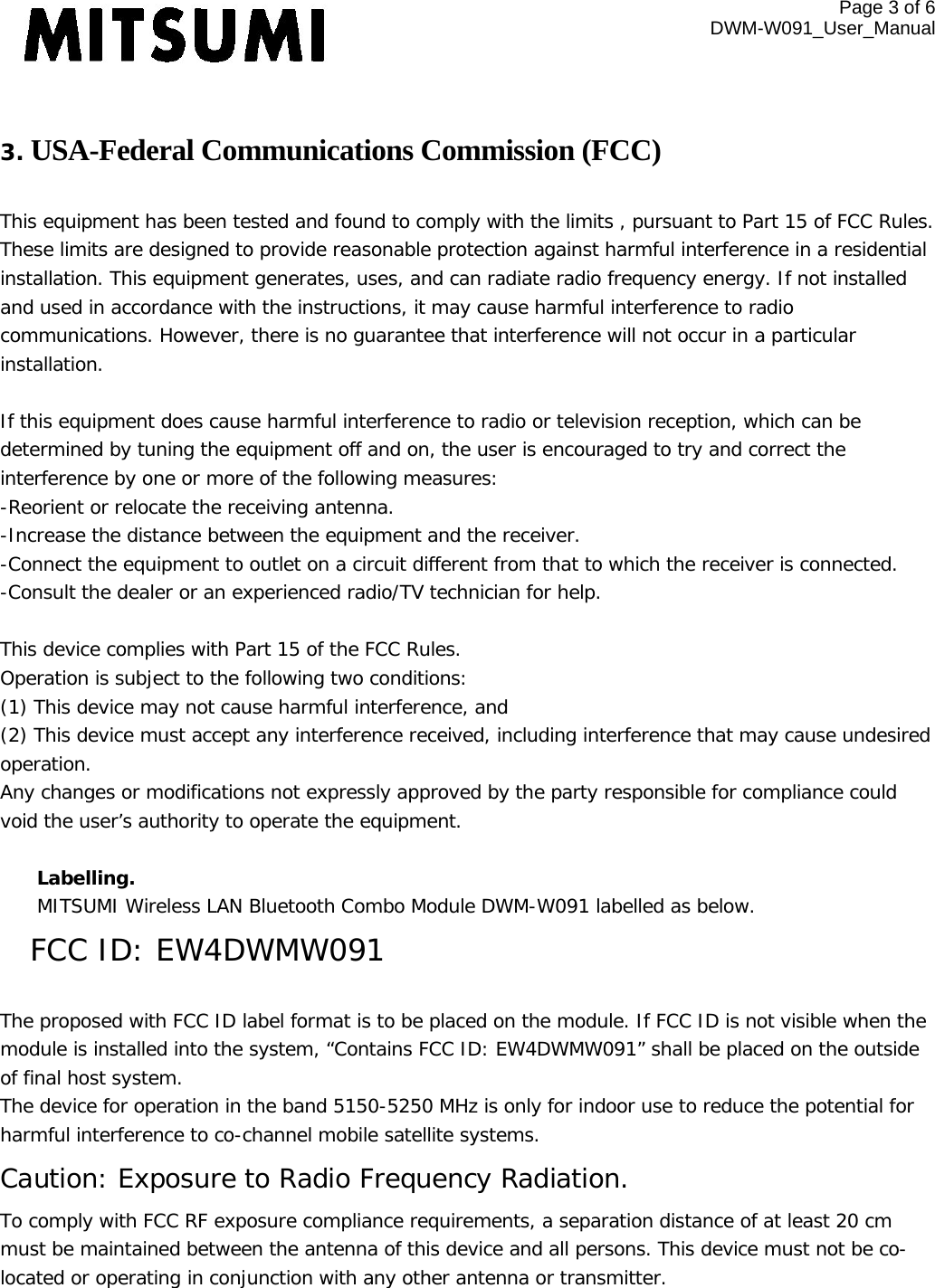 Page 3 of 6 DWM-W091_User_Manual   3. USA-Federal Communications Commission (FCC)   This equipment has been tested and found to comply with the limits , pursuant to Part 15 of FCC Rules. These limits are designed to provide reasonable protection against harmful interference in a residential installation. This equipment generates, uses, and can radiate radio frequency energy. If not installed and used in accordance with the instructions, it may cause harmful interference to radio communications. However, there is no guarantee that interference will not occur in a particular installation.  If this equipment does cause harmful interference to radio or television reception, which can be determined by tuning the equipment off and on, the user is encouraged to try and correct the interference by one or more of the following measures: -Reorient or relocate the receiving antenna. -Increase the distance between the equipment and the receiver. -Connect the equipment to outlet on a circuit different from that to which the receiver is connected. -Consult the dealer or an experienced radio/TV technician for help.  This device complies with Part 15 of the FCC Rules. Operation is subject to the following two conditions: (1) This device may not cause harmful interference, and (2) This device must accept any interference received, including interference that may cause undesired operation. Any changes or modifications not expressly approved by the party responsible for compliance could void the user’s authority to operate the equipment.  Labelling.  MITSUMI Wireless LAN Bluetooth Combo Module DWM-W091 labelled as below. FCC ID: EW4DWMW091  The proposed with FCC ID label format is to be placed on the module. If FCC ID is not visible when the module is installed into the system, “Contains FCC ID: EW4DWMW091” shall be placed on the outside of final host system.  The device for operation in the band 5150-5250 MHz is only for indoor use to reduce the potential for harmful interference to co-channel mobile satellite systems. Caution: Exposure to Radio Frequency Radiation. To comply with FCC RF exposure compliance requirements, a separation distance of at least 20 cm must be maintained between the antenna of this device and all persons. This device must not be co-located or operating in conjunction with any other antenna or transmitter.  