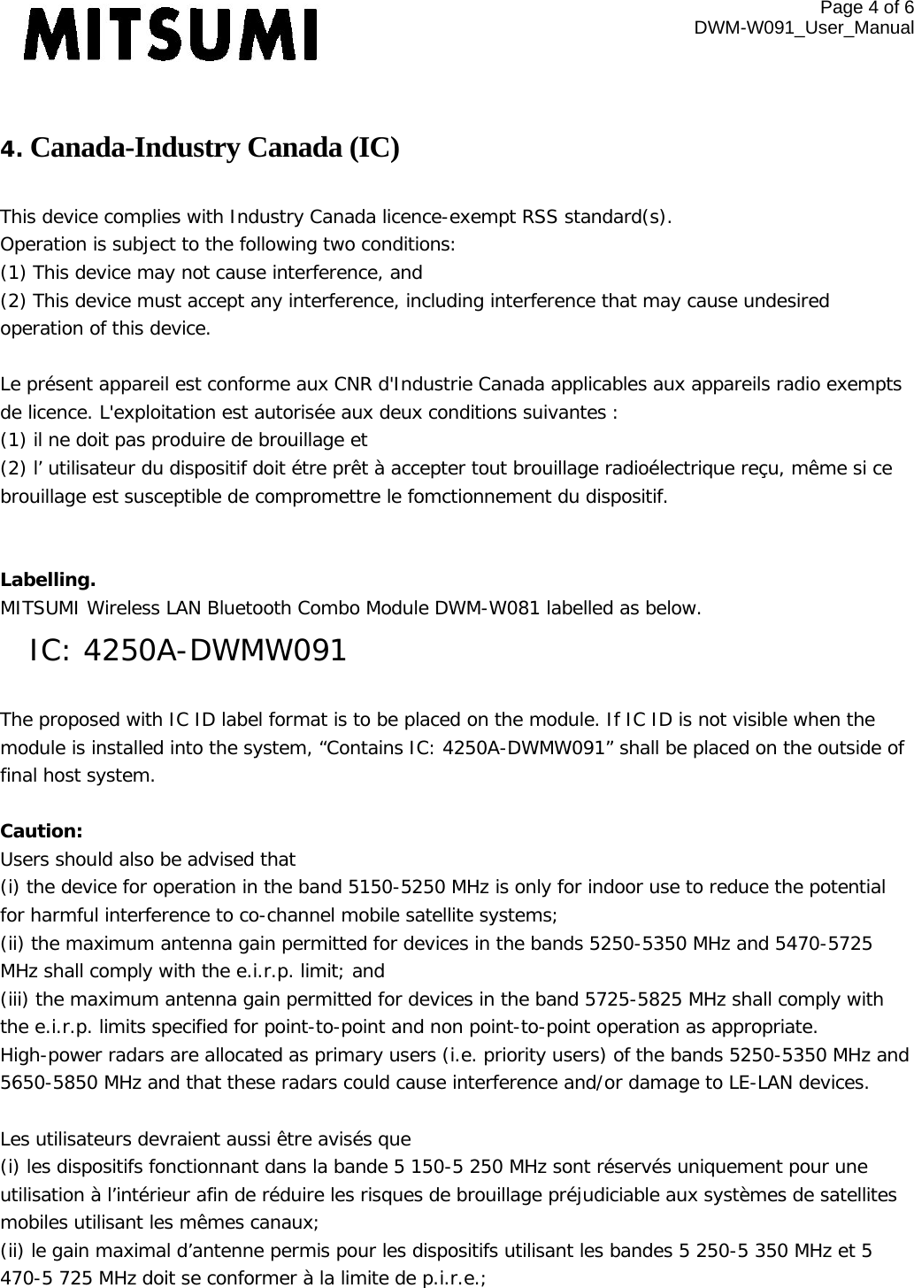 Page 4 of 6 DWM-W091_User_Manual   4. Canada-Industry Canada (IC)  This device complies with Industry Canada licence-exempt RSS standard(s). Operation is subject to the following two conditions: (1) This device may not cause interference, and (2) This device must accept any interference, including interference that may cause undesired operation of this device.  Le présent appareil est conforme aux CNR d&apos;Industrie Canada applicables aux appareils radio exempts de licence. L&apos;exploitation est autorisée aux deux conditions suivantes :  (1) il ne doit pas produire de brouillage et (2) l’ utilisateur du dispositif doit étre prêt à accepter tout brouillage radioélectrique reçu, même si ce brouillage est susceptible de compromettre le fomctionnement du dispositif.   Labelling.  MITSUMI Wireless LAN Bluetooth Combo Module DWM-W081 labelled as below. IC: 4250A-DWMW091  The proposed with IC ID label format is to be placed on the module. If IC ID is not visible when the module is installed into the system, “Contains IC: 4250A-DWMW091” shall be placed on the outside of final host system.   Caution:  Users should also be advised that (i) the device for operation in the band 5150-5250 MHz is only for indoor use to reduce the potential for harmful interference to co-channel mobile satellite systems; (ii) the maximum antenna gain permitted for devices in the bands 5250-5350 MHz and 5470-5725 MHz shall comply with the e.i.r.p. limit; and (iii) the maximum antenna gain permitted for devices in the band 5725-5825 MHz shall comply with the e.i.r.p. limits specified for point-to-point and non point-to-point operation as appropriate. High-power radars are allocated as primary users (i.e. priority users) of the bands 5250-5350 MHz and 5650-5850 MHz and that these radars could cause interference and/or damage to LE-LAN devices.  Les utilisateurs devraient aussi être avisés que  (i) les dispositifs fonctionnant dans la bande 5 150-5 250 MHz sont réservés uniquement pour une utilisation à l’intérieur afin de réduire les risques de brouillage préjudiciable aux systèmes de satellites mobiles utilisant les mêmes canaux; (ii) le gain maximal d’antenne permis pour les dispositifs utilisant les bandes 5 250-5 350 MHz et 5 470-5 725 MHz doit se conformer à la limite de p.i.r.e.; 