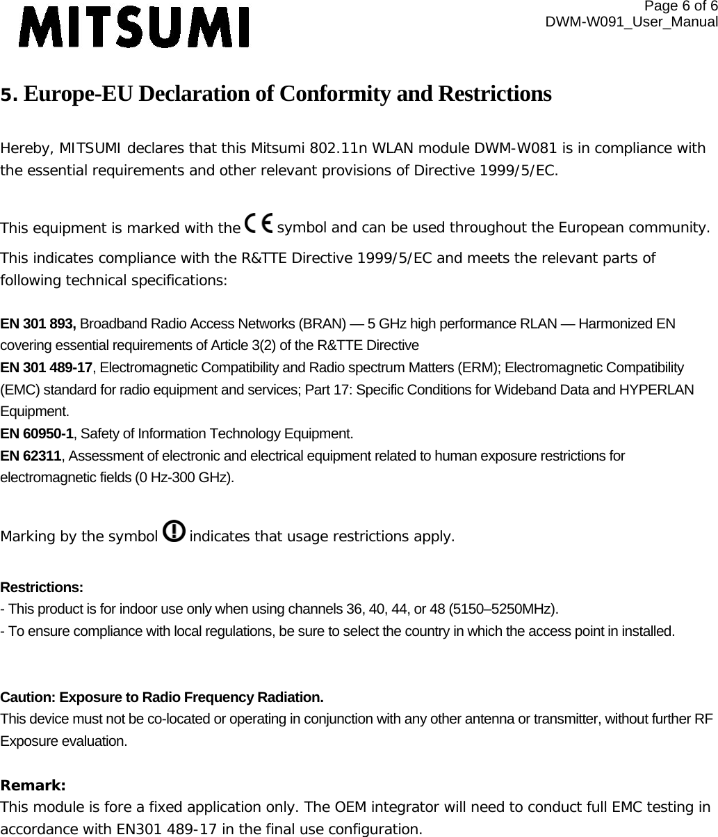 Page 6 of 6 DWM-W091_User_Manual  5. Europe-EU Declaration of Conformity and Restrictions  Hereby, MITSUMI declares that this Mitsumi 802.11n WLAN module DWM-W081 is in compliance with the essential requirements and other relevant provisions of Directive 1999/5/EC.  This equipment is marked with the   symbol and can be used throughout the European community. This indicates compliance with the R&amp;TTE Directive 1999/5/EC and meets the relevant parts of following technical specifications:  EN 301 893, Broadband Radio Access Networks (BRAN) — 5 GHz high performance RLAN — Harmonized EN covering essential requirements of Article 3(2) of the R&amp;TTE Directive EN 301 489-17, Electromagnetic Compatibility and Radio spectrum Matters (ERM); Electromagnetic Compatibility (EMC) standard for radio equipment and services; Part 17: Specific Conditions for Wideband Data and HYPERLAN Equipment. EN 60950-1, Safety of Information Technology Equipment. EN 62311, Assessment of electronic and electrical equipment related to human exposure restrictions for electromagnetic fields (0 Hz-300 GHz).  Marking by the symbol   indicates that usage restrictions apply.  Restrictions: - This product is for indoor use only when using channels 36, 40, 44, or 48 (5150–5250MHz). - To ensure compliance with local regulations, be sure to select the country in which the access point in installed.   Caution: Exposure to Radio Frequency Radiation. This device must not be co-located or operating in conjunction with any other antenna or transmitter, without further RF Exposure evaluation.   Remark:  This module is fore a fixed application only. The OEM integrator will need to conduct full EMC testing in accordance with EN301 489-17 in the final use configuration.  