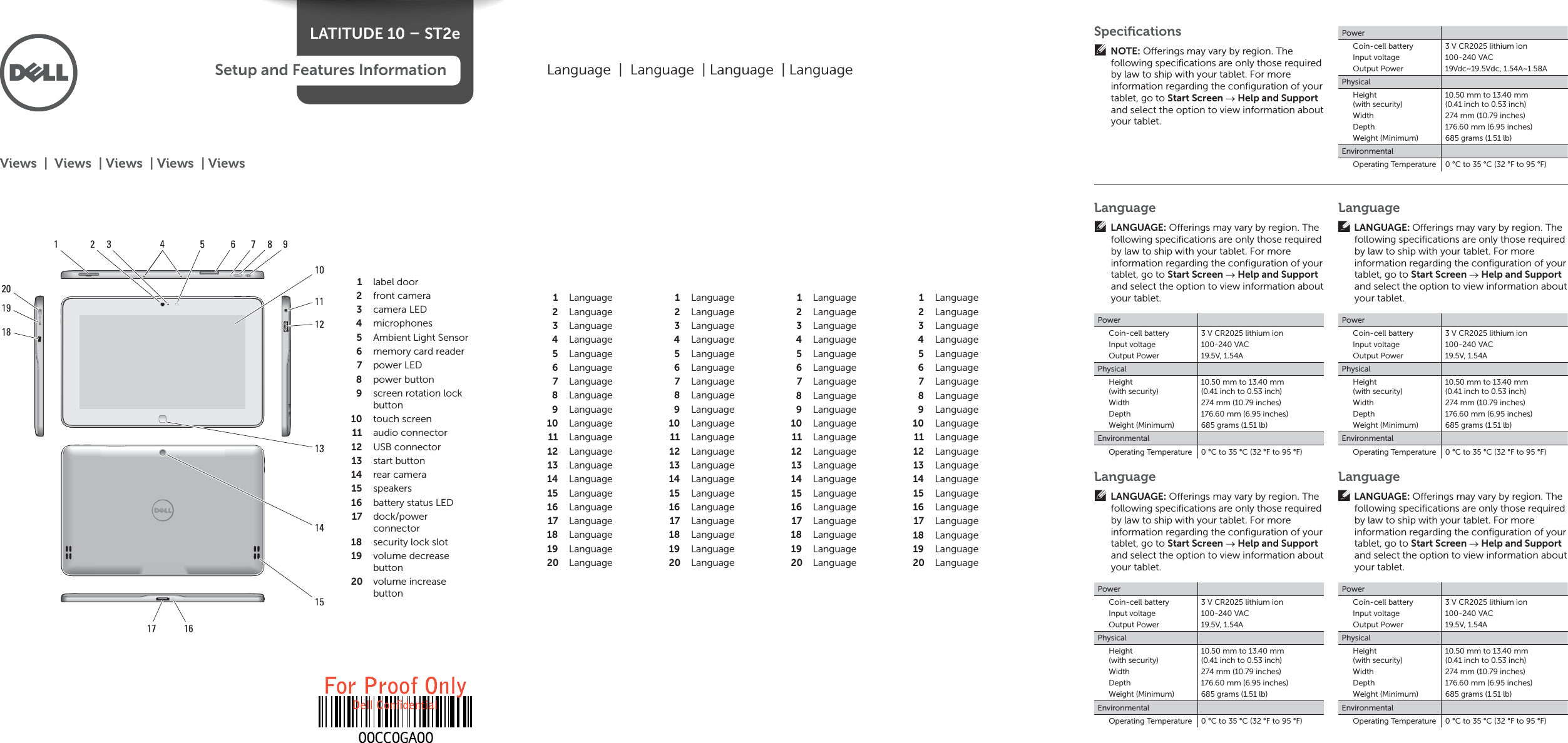 LATITUDE 10 – ST2eSetup and Features Informationlabel door1 front camera2 camera LED3 microphones4 Ambient Light Sensor5 memory card reader6 power LED7 power button8 screen rotation lock 9 buttontouch screen10 audio connector11 USB connector12 start button13 rear camera14 speakers15 battery status LED16 dock/power 17 connectorsecurity lock slot18 volume decrease 19 buttonvolume increase 20 buttonViews  |  Views  | Views  | Views  | ViewsLanguage  |  Language  | Language  | LanguageLanguage1 Language2 Language3 Language4 Language5 Language6 Language7 Language8 Language9 Language10 Language11 Language12 Language13 Language14 Language15 Language16 Language17 Language18 Language19 Language20 Language1 Language2 Language3 Language4 Language5 Language6 Language7 Language8 Language9 Language10 Language11 Language12 Language13 Language14 Language15 Language16 Language17 Language18 Language19 Language20 Language1 Language2 Language3 Language4 Language5 Language6 Language7 Language8 Language9 Language10 Language11 Language12 Language13 Language14 Language15 Language16 Language17 Language18 Language19 Language20 Language1 Language2 Language3 Language4 Language5 Language6 Language7 Language8 Language9 Language10 Language11 Language12 Language13 Language14 Language15 Language16 Language17 Language18 Language19 Language20 LanguageLANGUAGE: O erings may vary by region. The following speciﬁ cations are only those required by law to ship with your tablet. For more information regarding the conﬁ guration of your tablet, go to Start Screen  Help and Support and select the option to view information about your tablet.PowerCoin-cell batteryInput voltageOutput Power3 V CR2025 lithium ion100-240 VAC19.5V, 1.54APhysicalHeight(with security)WidthDepthWeight (Minimum)10.50 mm to 13.40 mm (0.41 inch to 0.53 inch)274 mm (10.79 inches)176.60 mm (6.95 inches)685 grams (1.51 lb)EnvironmentalOperating Temperature 0 °C to 35 °C (32 °F to 95 °F)LanguageLANGUAGE: O erings may vary by region. The following speciﬁ cations are only those required by law to ship with your tablet. For more information regarding the conﬁ guration of your tablet, go to Start Screen  Help and Support and select the option to view information about your tablet.PowerCoin-cell batteryInput voltageOutput Power3 V CR2025 lithium ion100-240 VAC19.5V, 1.54APhysicalHeight(with security)WidthDepthWeight (Minimum)10.50 mm to 13.40 mm (0.41 inch to 0.53 inch)274 mm (10.79 inches)176.60 mm (6.95 inches)685 grams (1.51 lb)EnvironmentalOperating Temperature 0 °C to 35 °C (32 °F to 95 °F)LanguageLANGUAGE: O erings may vary by region. The following speciﬁ cations are only those required by law to ship with your tablet. For more information regarding the conﬁ guration of your tablet, go to Start Screen  Help and Support and select the option to view information about your tablet.PowerCoin-cell batteryInput voltageOutput Power3 V CR2025 lithium ion100-240 VAC19.5V, 1.54APhysicalHeight(with security)WidthDepthWeight (Minimum)10.50 mm to 13.40 mm (0.41 inch to 0.53 inch)274 mm (10.79 inches)176.60 mm (6.95 inches)685 grams (1.51 lb)EnvironmentalOperating Temperature 0 °C to 35 °C (32 °F to 95 °F)LanguageLANGUAGE: O erings may vary by region. The following speciﬁ cations are only those required by law to ship with your tablet. For more information regarding the conﬁ guration of your tablet, go to Start Screen  Help and Support and select the option to view information about your tablet.PowerCoin-cell batteryInput voltageOutput Power3 V CR2025 lithium ion100-240 VAC19.5V, 1.54APhysicalHeight(with security)WidthDepthWeight (Minimum)10.50 mm to 13.40 mm (0.41 inch to 0.53 inch)274 mm (10.79 inches)176.60 mm (6.95 inches)685 grams (1.51 lb)EnvironmentalOperating Temperature 0 °C to 35 °C (32 °F to 95 °F)Speciﬁ cationsNOTE: O erings may vary by region. The following speciﬁ cations are only those required by law to ship with your tablet. For more information regarding the conﬁ guration of your tablet, go to Start Screen  Help and Support and select the option to view information about your tablet.PowerCoin-cell batteryInput voltageOutput Power3 V CR2025 lithium ion100-240 VAC19Vdc~19.5Vdc, 1.54A~1.58APhysicalHeight(with security)WidthDepthWeight (Minimum)10.50 mm to 13.40 mm (0.41 inch to 0.53 inch)274 mm (10.79 inches)176.60 mm (6.95 inches)685 grams (1.51 lb)EnvironmentalOperating Temperature 0 °C to 35 °C (32 °F to 95 °F)