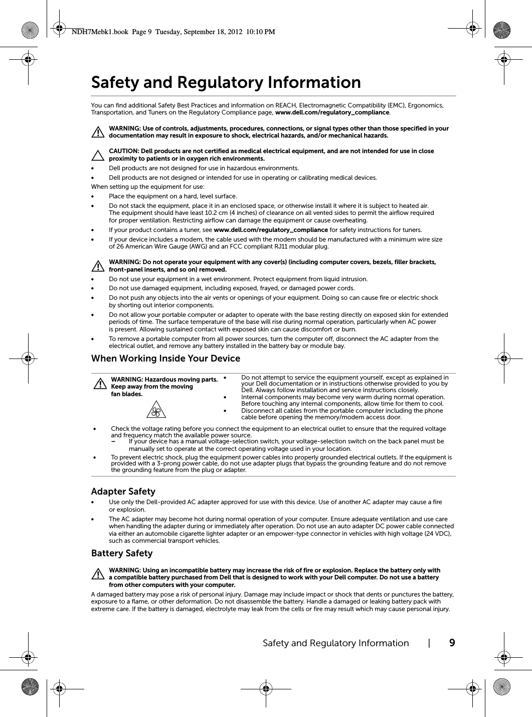 Safety and Regulatory Information | 9Safety and Regulatory InformationYou can find additional Safety Best Practices and information on REACH, Electromagnetic Compatibility (EMC), Ergonomics, Transportation, and Tuners on the Regulatory Compliance page, www.dell.com/regulatory_compliance. WARNING: Use of controls, adjustments, procedures, connections, or signal types other than those specified in your documentation may result in exposure to shock, electrical hazards, and/or mechanical hazards. CAUTION: Dell products are not certified as medical electrical equipment, and are not intended for use in close proximity to patients or in oxygen rich environments.•Dell products are not designed for use in hazardous environments.•Dell products are not designed or intended for use in operating or calibrating medical devices.When setting up the equipment for use:•Place the equipment on a hard, level surface. •Do not stack the equipment, place it in an enclosed space, or otherwise install it where it is subject to heated air. The equipment should have least 10.2 cm (4 inches) of clearance on all vented sides to permit the airflow required for proper ventilation. Restricting airflow can damage the equipment or cause overheating.•If your product contains a tuner, see www.dell.com/regulatory_compliance for safety instructions for tuners.•If your device includes a modem, the cable used with the modem should be manufactured with a minimum wire size of 26 American Wire Gauge (AWG) and an FCC compliant RJ11 modular plug. WARNING: Do not operate your equipment with any cover(s) (including computer covers, bezels, filler brackets, front-panel inserts, and so on) removed.•Do not use your equipment in a wet environment. Protect equipment from liquid intrusion.•Do not use damaged equipment, including exposed, frayed, or damaged power cords.•Do not push any objects into the air vents or openings of your equipment. Doing so can cause fire or electric shock by shorting out interior components.•Do not allow your portable computer or adapter to operate with the base resting directly on exposed skin for extended periods of time. The surface temperature of the base will rise during normal operation, particularly when AC power is present. Allowing sustained contact with exposed skin can cause discomfort or burn.•To remove a portable computer from all power sources, turn the computer off, disconnect the AC adapter from the electrical outlet, and remove any battery installed in the battery bay or module bay.When Working Inside Your DeviceAdapter Safety•Use only the Dell-provided AC adapter approved for use with this device. Use of another AC adapter may cause a fire or explosion.•The AC adapter may become hot during normal operation of your computer. Ensure adequate ventilation and use care when handling the adapter during or immediately after operation. Do not use an auto adapter DC power cable connected via either an automobile cigarette lighter adapter or an empower-type connector in vehicles with high voltage (24 VDC), such as commercial transport vehicles.Battery Safety WARNING: Using an incompatible battery may increase the risk of fire or explosion. Replace the battery only with a compatible battery purchased from Dell that is designed to work with your Dell computer. Do not use a battery from other computers with your computer.A damaged battery may pose a risk of personal injury. Damage may include impact or shock that dents or punctures the battery, exposure to a flame, or other deformation. Do not disassemble the battery. Handle a damaged or leaking battery pack with extreme care. If the battery is damaged, electrolyte may leak from the cells or fire may result which may cause personal injury. WARNING: Hazardous moving parts. Keep away from the moving fan blades.•Do not attempt to service the equipment yourself, except as explained in your Dell documentation or in instructions otherwise provided to you by Dell. Always follow installation and service instructions closely.•Internal components may become very warm during normal operation. Before touching any internal components, allow time for them to cool.•Disconnect all cables from the portable computer including the phone cable before opening the memory/modem access door.•Check the voltage rating before you connect the equipment to an electrical outlet to ensure that the required voltage and frequency match the available power source.–If your device has a manual voltage-selection switch, your voltage-selection switch on the back panel must be manually set to operate at the correct operating voltage used in your location.•To prevent electric shock, plug the equipment power cables into properly grounded electrical outlets. If the equipment is provided with a 3-prong power cable, do not use adapter plugs that bypass the grounding feature and do not remove the grounding feature from the plug or adapter.NDH7Mebk1.book  Page 9  Tuesday, September 18, 2012  10:10 PM