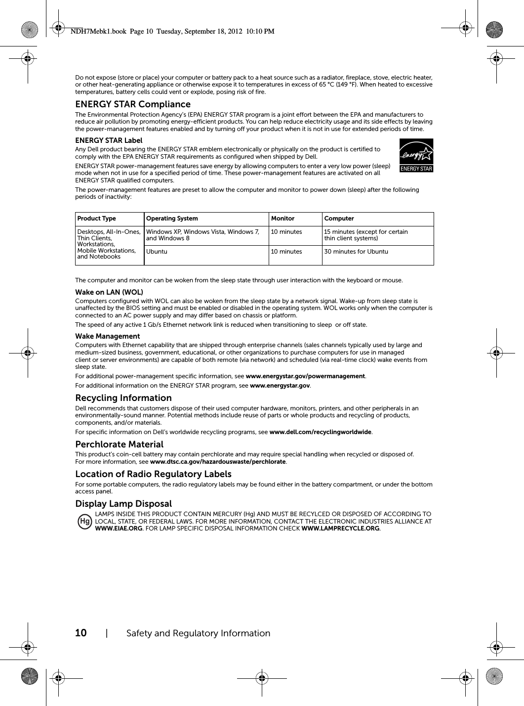 10 | Safety and Regulatory InformationDo not expose (store or place) your computer or battery pack to a heat source such as a radiator, fireplace, stove, electric heater, or other heat-generating appliance or otherwise expose it to temperatures in excess of 65 °C (149 °F). When heated to excessive temperatures, battery cells could vent or explode, posing risk of fire.ENERGY STAR Compliance The Environmental Protection Agency’s (EPA) ENERGY STAR program is a joint effort between the EPA and manufacturers to reduce air pollution by promoting energy-efficient products. You can help reduce electricity usage and its side effects by leaving the power-management features enabled and by turning off your product when it is not in use for extended periods of time.ENERGY STAR LabelAny Dell product bearing the ENERGY STAR emblem electronically or physically on the product is certified to comply with the EPA ENERGY STAR requirements as configured when shipped by Dell.ENERGY STAR power-management features save energy by allowing computers to enter a very low power (sleep) mode when not in use for a specified period of time. These power-management features are activated on all ENERGY STAR qualified computers.The power-management features are preset to allow the computer and monitor to power down (sleep) after the following periods of inactivity:The computer and monitor can be woken from the sleep state through user interaction with the keyboard or mouse.Wake on LAN (WOL)Computers configured with WOL can also be woken from the sleep state by a network signal. Wake-up from sleep state is unaffected by the BIOS setting and must be enabled or disabled in the operating system. WOL works only when the computer is connected to an AC power supply and may differ based on chassis or platform.The speed of any active 1 Gb/s Ethernet network link is reduced when transitioning to sleep  or off state.Wake ManagementComputers with Ethernet capability that are shipped through enterprise channels (sales channels typically used by large and medium-sized business, government, educational, or other organizations to purchase computers for use in managed client or server environments) are capable of both remote (via network) and scheduled (via real-time clock) wake events from sleep state.For additional power-management specific information, see www.energystar.gov/powermanagement.For additional information on the ENERGY STAR program, see www.energystar.gov.Recycling InformationDell recommends that customers dispose of their used computer hardware, monitors, printers, and other peripherals in an environmentally-sound manner. Potential methods include reuse of parts or whole products and recycling of products, components, and/or materials.For specific information on Dell’s worldwide recycling programs, see www.dell.com/recyclingworldwide.Perchlorate MaterialThis product’s coin-cell battery may contain perchlorate and may require special handling when recycled or disposed of. For more information, see www.dtsc.ca.gov/hazardouswaste/perchlorate.Location of Radio Regulatory LabelsFor some portable computers, the radio regulatory labels may be found either in the battery compartment, or under the bottom access panel.Display Lamp DisposalLAMPS INSIDE THIS PRODUCT CONTAIN MERCURY (Hg) AND MUST BE RECYLCED OR DISPOSED OF ACCORDING TO LOCAL, STATE, OR FEDERAL LAWS. FOR MORE INFORMATION, CONTACT THE ELECTRONIC INDUSTRIES ALLIANCE AT WWW.EIAE.ORG. FOR LAMP SPECIFIC DISPOSAL INFORMATION CHECK WWW.LAMPRECYCLE.ORG.Product Type Operating System Monitor ComputerDesktops, All-In-Ones, Thin Clients, Workstations, Mobile Workstations, and NotebooksWindows XP, Windows Vista, Windows 7, and Windows 8 10 minutes 15 minutes (except for certain thin client systems)Ubuntu 10 minutes 30 minutes for UbuntuHgNDH7Mebk1.book  Page 10  Tuesday, September 18, 2012  10:10 PM