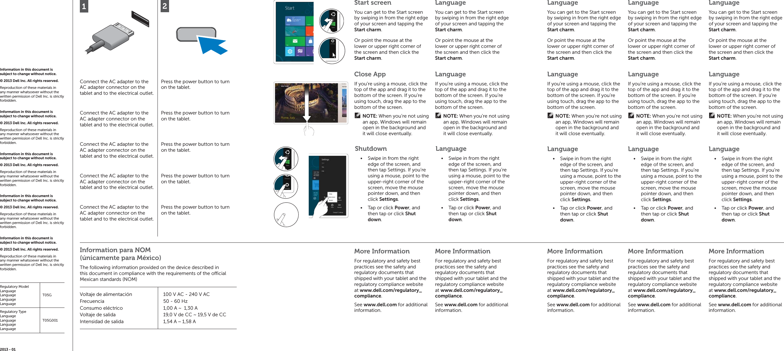 12Connect the AC adapter to the AC adapter connector on the tablet and to the electrical outlet.Press the power button to turn on the tablet.Connect the AC adapter to the AC adapter connector on the tablet and to the electrical outlet.Press the power button to turn on the tablet.Connect the AC adapter to the AC adapter connector on the tablet and to the electrical outlet.Press the power button to turn on the tablet.Connect the AC adapter to the AC adapter connector on the tablet and to the electrical outlet.Press the power button to turn on the tablet.Connect the AC adapter to the AC adapter connector on the tablet and to the electrical outlet.Press the power button to turn on the tablet.More InformationFor regulatory and safety best practices see the safety and regulatory documents that shipped with your tablet and the regulatory compliance website at www.dell.com/regulatory_compliance.See www.dell.com for additional information.More InformationFor regulatory and safety best practices see the safety and regulatory documents that shipped with your tablet and the regulatory compliance website at www.dell.com/regulatory_compliance.See www.dell.com for additional information.More InformationFor regulatory and safety best practices see the safety and regulatory documents that shipped with your tablet and the regulatory compliance website at www.dell.com/regulatory_compliance.See www.dell.com for additional information.More InformationFor regulatory and safety best practices see the safety and regulatory documents that shipped with your tablet and the regulatory compliance website at www.dell.com/regulatory_compliance.See www.dell.com for additional information.More InformationFor regulatory and safety best practices see the safety and regulatory documents that shipped with your tablet and the regulatory compliance website at www.dell.com/regulatory_compliance.See www.dell.com for additional information.Information in this document is subject to change without notice. © 2013 Dell Inc. All rights reserved. Reproduction of these materials in any manner whatsoever without the written permission of Dell Inc. is strictly forbidden. Information in this document is subject to change without notice. © 2013 Dell Inc. All rights reserved. Reproduction of these materials in any manner whatsoever without the written permission of Dell Inc. is strictly forbidden. Information in this document is subject to change without notice. © 2013 Dell Inc. All rights reserved. Reproduction of these materials in any manner whatsoever without the written permission of Dell Inc. is strictly forbidden. Information in this document is subject to change without notice. © 2013 Dell Inc. All rights reserved. Reproduction of these materials in any manner whatsoever without the written permission of Dell Inc. is strictly forbidden. Information in this document is subject to change without notice. © 2013 Dell Inc. All rights reserved. Reproduction of these materials in any manner whatsoever without the written permission of Dell Inc. is strictly forbidden. Regulatory ModelLanguageLanguageLanguageLanguageT05GRegulatory TypeLanguageLanguageLanguageLanguageT05G0012013 - 01Start screenYou can get to the Start screen by swiping in from the right edge of your screen and tapping the Start charm.LanguageYou can get to the Start screen by swiping in from the right edge of your screen and tapping the Start charm.Close AppIf you’re using a mouse, click the top of the app and drag it to the bottom of the screen. If you’re using touch, drag the app to the bottom of the screen.NOTE: When you’re not using an app, Windows will remain open in the background and it will close eventually.LanguageIf you’re using a mouse, click the top of the app and drag it to the bottom of the screen. If you’re using touch, drag the app to the bottom of the screen.NOTE: When you’re not using an app, Windows will remain open in the background and it will close eventually.ShutdownSwipe in from the right • edge of the screen, and then tap Settings. If you’re using a mouse, point to the upper-right corner of the screen, move the mouse pointer down, and then click Settings.Tap or click •  Power, and then tap or click Shut down.LanguageSwipe in from the right • edge of the screen, and then tap Settings. If you’re using a mouse, point to the upper-right corner of the screen, move the mouse pointer down, and then click Settings.Tap or click •  Power, and then tap or click Shut down.LanguageIf you’re using a mouse, click the top of the app and drag it to the bottom of the screen. If you’re using touch, drag the app to the bottom of the screen.NOTE: When you’re not using an app, Windows will remain open in the background and it will close eventually.LanguageIf you’re using a mouse, click the top of the app and drag it to the bottom of the screen. If you’re using touch, drag the app to the bottom of the screen.NOTE: When you’re not using an app, Windows will remain open in the background and it will close eventually.LanguageIf you’re using a mouse, click the top of the app and drag it to the bottom of the screen. If you’re using touch, drag the app to the bottom of the screen.NOTE: When you’re not using an app, Windows will remain open in the background and it will close eventually.LanguageSwipe in from the right • edge of the screen, and then tap Settings. If you’re using a mouse, point to the upper-right corner of the screen, move the mouse pointer down, and then click Settings.Tap or click •  Power, and then tap or click Shut down.LanguageSwipe in from the right • edge of the screen, and then tap Settings. If you’re using a mouse, point to the upper-right corner of the screen, move the mouse pointer down, and then click Settings.Tap or click •  Power, and then tap or click Shut down.LanguageSwipe in from the right • edge of the screen, and then tap Settings. If you’re using a mouse, point to the upper-right corner of the screen, move the mouse pointer down, and then click Settings.Tap or click •  Power, and then tap or click Shut down.Or point the mouse at the lower or upper right corner of the screen and then click the Start charm. Or point the mouse at the lower or upper right corner of the screen and then click the Start charm. LanguageYou can get to the Start screen by swiping in from the right edge of your screen and tapping the Start charm.LanguageYou can get to the Start screen by swiping in from the right edge of your screen and tapping the Start charm.LanguageYou can get to the Start screen by swiping in from the right edge of your screen and tapping the Start charm.Or point the mouse at the lower or upper right corner of the screen and then click the Start charm. Or point the mouse at the lower or upper right corner of the screen and then click the Start charm.  Or point the mouse at the lower or upper right corner of the screen and then click the Start charm. Information para NOM (únicamente para México)The following information provided on the device described in this document in compliance with the requirements of the o  cial Mexican standards (NOM)Voltaje de alimentaciónFrecuenciaConsumo eléctricoVoltaje de salidaIntensidad de salida100 V AC - 240 V AC50 - 60 Hz1,00 A ~  1,30 A19,0 V de CC ~ 19,5 V de CC1,54 A ~ 1,58 A