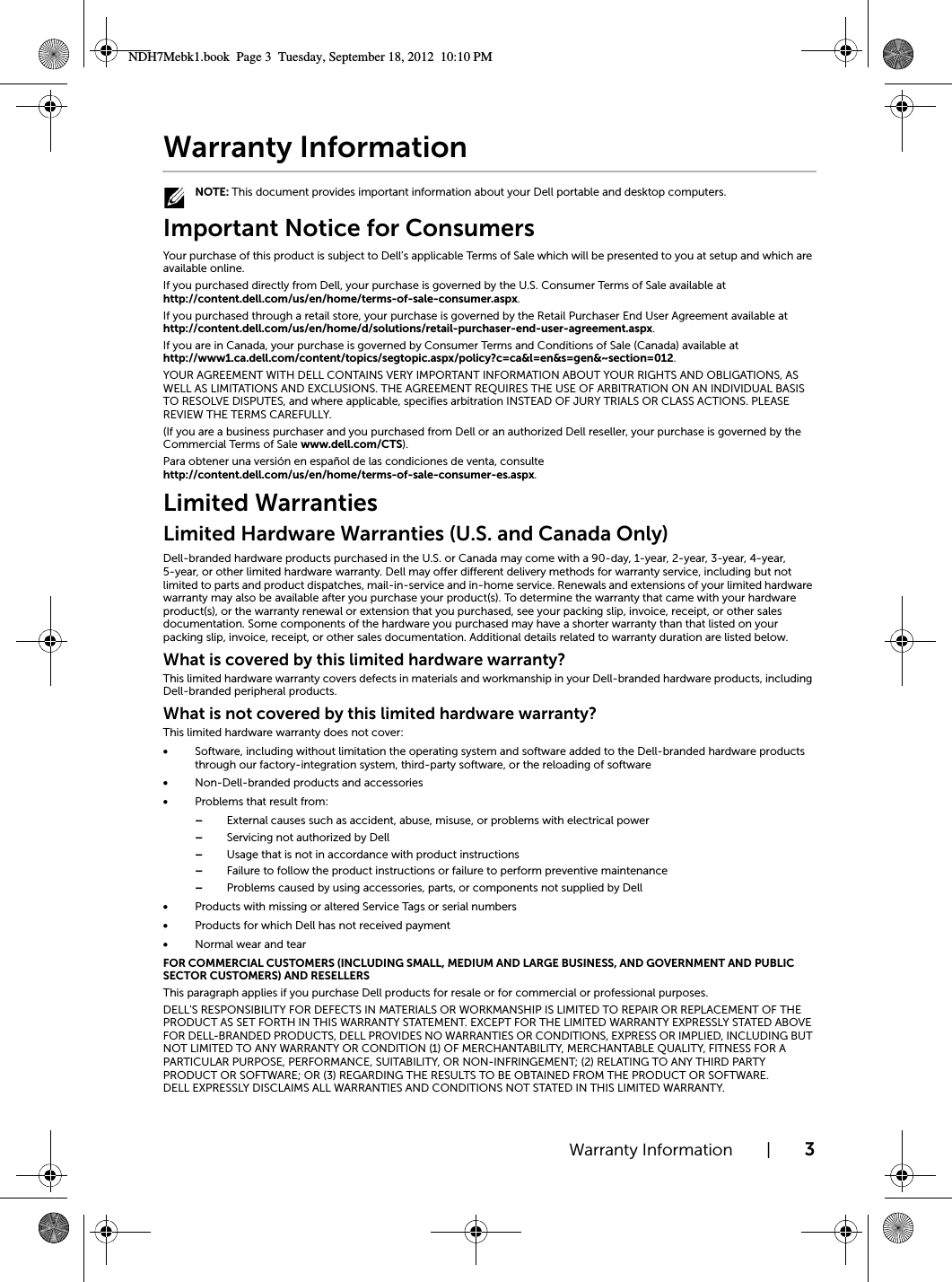 Warranty Information | 3Warranty Information NOTE: This document provides important information about your Dell portable and desktop computers.Important Notice for ConsumersYour purchase of this product is subject to Dell’s applicable Terms of Sale which will be presented to you at setup and which are available online.If you purchased directly from Dell, your purchase is governed by the U.S. Consumer Terms of Sale available at http://content.dell.com/us/en/home/terms-of-sale-consumer.aspx.If you purchased through a retail store, your purchase is governed by the Retail Purchaser End User Agreement available at http://content.dell.com/us/en/home/d/solutions/retail-purchaser-end-user-agreement.aspx.  If you are in Canada, your purchase is governed by Consumer Terms and Conditions of Sale (Canada) available at http://www1.ca.dell.com/content/topics/segtopic.aspx/policy?c=ca&amp;l=en&amp;s=gen&amp;~section=012.YOUR AGREEMENT WITH DELL CONTAINS VERY IMPORTANT INFORMATION ABOUT YOUR RIGHTS AND OBLIGATIONS, AS WELL AS LIMITATIONS AND EXCLUSIONS. THE AGREEMENT REQUIRES THE USE OF ARBITRATION ON AN INDIVIDUAL BASIS TO RESOLVE DISPUTES, and where applicable, specifies arbitration INSTEAD OF JURY TRIALS OR CLASS ACTIONS. PLEASE REVIEW THE TERMS CAREFULLY. (If you are a business purchaser and you purchased from Dell or an authorized Dell reseller, your purchase is governed by the Commercial Terms of Sale www.dell.com/CTS).Para obtener una versión en español de las condiciones de venta, consultehttp://content.dell.com/us/en/home/terms-of-sale-consumer-es.aspx.Limited WarrantiesLimited Hardware Warranties (U.S. and Canada Only)Dell-branded hardware products purchased in the U.S. or Canada may come with a 90-day, 1-year, 2-year, 3-year, 4-year, 5-year, or other limited hardware warranty. Dell may offer different delivery methods for warranty service, including but not limited to parts and product dispatches, mail-in-service and in-home service. Renewals and extensions of your limited hardware warranty may also be available after you purchase your product(s). To determine the warranty that came with your hardware product(s), or the warranty renewal or extension that you purchased, see your packing slip, invoice, receipt, or other sales documentation. Some components of the hardware you purchased may have a shorter warranty than that listed on your packing slip, invoice, receipt, or other sales documentation. Additional details related to warranty duration are listed below. What is covered by this limited hardware warranty?This limited hardware warranty covers defects in materials and workmanship in your Dell-branded hardware products, including Dell-branded peripheral products.What is not covered by this limited hardware warranty?This limited hardware warranty does not cover:•Software, including without limitation the operating system and software added to the Dell-branded hardware products through our factory-integration system, third-party software, or the reloading of software•Non-Dell-branded products and accessories•Problems that result from:–External causes such as accident, abuse, misuse, or problems with electrical power–Servicing not authorized by Dell–Usage that is not in accordance with product instructions–Failure to follow the product instructions or failure to perform preventive maintenance–Problems caused by using accessories, parts, or components not supplied by Dell•Products with missing or altered Service Tags or serial numbers•Products for which Dell has not received payment•Normal wear and tearFOR COMMERCIAL CUSTOMERS (INCLUDING SMALL, MEDIUM AND LARGE BUSINESS, AND GOVERNMENT AND PUBLIC SECTOR CUSTOMERS) AND RESELLERS This paragraph applies if you purchase Dell products for resale or for commercial or professional purposes. DELL&apos;S RESPONSIBILITY FOR DEFECTS IN MATERIALS OR WORKMANSHIP IS LIMITED TO REPAIR OR REPLACEMENT OF THE PRODUCT AS SET FORTH IN THIS WARRANTY STATEMENT. EXCEPT FOR THE LIMITED WARRANTY EXPRESSLY STATED ABOVE FOR DELL-BRANDED PRODUCTS, DELL PROVIDES NO WARRANTIES OR CONDITIONS, EXPRESS OR IMPLIED, INCLUDING BUT NOT LIMITED TO ANY WARRANTY OR CONDITION (1) OF MERCHANTABILITY, MERCHANTABLE QUALITY, FITNESS FOR A PARTICULAR PURPOSE, PERFORMANCE, SUITABILITY, OR NON-INFRINGEMENT; (2) RELATING TO ANY THIRD PARTY PRODUCT OR SOFTWARE; OR (3) REGARDING THE RESULTS TO BE OBTAINED FROM THE PRODUCT OR SOFTWARE. DELL EXPRESSLY DISCLAIMS ALL WARRANTIES AND CONDITIONS NOT STATED IN THIS LIMITED WARRANTY.NDH7Mebk1.book  Page 3  Tuesday, September 18, 2012  10:10 PM