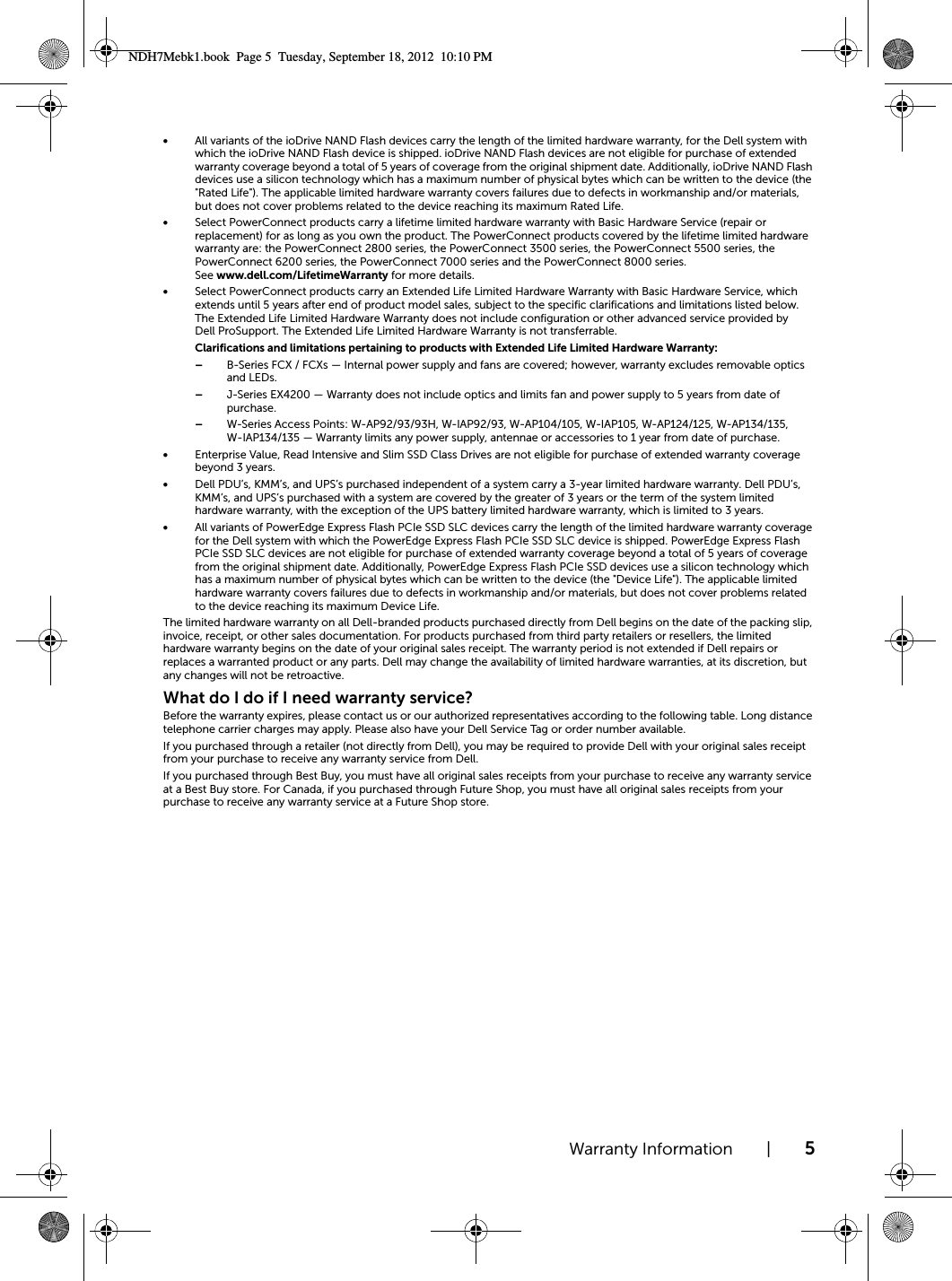 Warranty Information | 5•All variants of the ioDrive NAND Flash devices carry the length of the limited hardware warranty, for the Dell system with which the ioDrive NAND Flash device is shipped. ioDrive NAND Flash devices are not eligible for purchase of extended warranty coverage beyond a total of 5 years of coverage from the original shipment date. Additionally, ioDrive NAND Flash devices use a silicon technology which has a maximum number of physical bytes which can be written to the device (the &quot;Rated Life&quot;). The applicable limited hardware warranty covers failures due to defects in workmanship and/or materials, but does not cover problems related to the device reaching its maximum Rated Life.•Select PowerConnect products carry a lifetime limited hardware warranty with Basic Hardware Service (repair or replacement) for as long as you own the product. The PowerConnect products covered by the lifetime limited hardware warranty are: the PowerConnect 2800 series, the PowerConnect 3500 series, the PowerConnect 5500 series, the PowerConnect 6200 series, the PowerConnect 7000 series and the PowerConnect 8000 series. See www.dell.com/LifetimeWarranty for more details. •Select PowerConnect products carry an Extended Life Limited Hardware Warranty with Basic Hardware Service, which extends until 5 years after end of product model sales, subject to the specific clarifications and limitations listed below. The Extended Life Limited Hardware Warranty does not include configuration or other advanced service provided by Dell ProSupport. The Extended Life Limited Hardware Warranty is not transferrable.Clarifications and limitations pertaining to products with Extended Life Limited Hardware Warranty: –B-Series FCX / FCXs — Internal power supply and fans are covered; however, warranty excludes removable optics and LEDs.–J-Series EX4200 — Warranty does not include optics and limits fan and power supply to 5 years from date of purchase.–W-Series Access Points: W-AP92/93/93H, W-IAP92/93, W-AP104/105, W-IAP105, W-AP124/125, W-AP134/135, W-IAP134/135 — Warranty limits any power supply, antennae or accessories to 1 year from date of purchase. •Enterprise Value, Read Intensive and Slim SSD Class Drives are not eligible for purchase of extended warranty coverage beyond 3 years.•Dell PDU’s, KMM’s, and UPS’s purchased independent of a system carry a 3-year limited hardware warranty. Dell PDU’s, KMM’s, and UPS’s purchased with a system are covered by the greater of 3 years or the term of the system limited hardware warranty, with the exception of the UPS battery limited hardware warranty, which is limited to 3 years.•All variants of PowerEdge Express Flash PCIe SSD SLC devices carry the length of the limited hardware warranty coverage for the Dell system with which the PowerEdge Express Flash PCIe SSD SLC device is shipped. PowerEdge Express Flash PCIe SSD SLC devices are not eligible for purchase of extended warranty coverage beyond a total of 5 years of coverage from the original shipment date. Additionally, PowerEdge Express Flash PCIe SSD devices use a silicon technology which has a maximum number of physical bytes which can be written to the device (the &quot;Device Life&quot;). The applicable limited hardware warranty covers failures due to defects in workmanship and/or materials, but does not cover problems related to the device reaching its maximum Device Life.The limited hardware warranty on all Dell-branded products purchased directly from Dell begins on the date of the packing slip, invoice, receipt, or other sales documentation. For products purchased from third party retailers or resellers, the limited hardware warranty begins on the date of your original sales receipt. The warranty period is not extended if Dell repairs or replaces a warranted product or any parts. Dell may change the availability of limited hardware warranties, at its discretion, but any changes will not be retroactive.What do I do if I need warranty service?Before the warranty expires, please contact us or our authorized representatives according to the following table. Long distance telephone carrier charges may apply. Please also have your Dell Service Tag or order number available.If you purchased through a retailer (not directly from Dell), you may be required to provide Dell with your original sales receipt from your purchase to receive any warranty service from Dell.If you purchased through Best Buy, you must have all original sales receipts from your purchase to receive any warranty service at a Best Buy store. For Canada, if you purchased through Future Shop, you must have all original sales receipts from your purchase to receive any warranty service at a Future Shop store.NDH7Mebk1.book  Page 5  Tuesday, September 18, 2012  10:10 PM