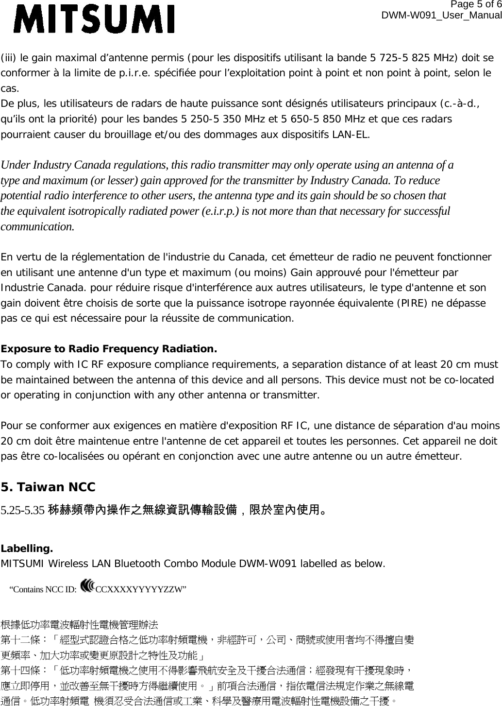 Page 5 of 6 DWM-W091_User_Manual  (iii) le gain maximal d’antenne permis (pour les dispositifs utilisant la bande 5 725-5 825 MHz) doit se conformer à la limite de p.i.r.e. spécifiée pour l’exploitation point à point et non point à point, selon le cas. De plus, les utilisateurs de radars de haute puissance sont désignés utilisateurs principaux (c.-à-d., qu’ils ont la priorité) pour les bandes 5 250-5 350 MHz et 5 650-5 850 MHz et que ces radars pourraient causer du brouillage et/ou des dommages aux dispositifs LAN-EL.  Under Industry Canada regulations, this radio transmitter may only operate using an antenna of a type and maximum (or lesser) gain approved for the transmitter by Industry Canada. To reduce potential radio interference to other users, the antenna type and its gain should be so chosen that the equivalent isotropically radiated power (e.i.r.p.) is not more than that necessary for successful communication.  En vertu de la réglementation de l&apos;industrie du Canada, cet émetteur de radio ne peuvent fonctionner en utilisant une antenne d&apos;un type et maximum (ou moins) Gain approuvé pour l&apos;émetteur par Industrie Canada. pour réduire risque d&apos;interférence aux autres utilisateurs, le type d&apos;antenne et son gain doivent être choisis de sorte que la puissance isotrope rayonnée équivalente (PIRE) ne dépasse pas ce qui est nécessaire pour la réussite de communication.  Exposure to Radio Frequency Radiation. To comply with IC RF exposure compliance requirements, a separation distance of at least 20 cm must be maintained between the antenna of this device and all persons. This device must not be co-located or operating in conjunction with any other antenna or transmitter.   Pour se conformer aux exigences en matière d&apos;exposition RF IC, une distance de séparation d&apos;au moins 20 cm doit être maintenue entre l&apos;antenne de cet appareil et toutes les personnes. Cet appareil ne doit pas être co-localisées ou opérant en conjonction avec une autre antenne ou un autre émetteur.  5. Taiwan NCC 5.25-5.35 秭赫頻帶內操作之無線資訊傳輸設備，限於室內使用。  Labelling.  MITSUMI Wireless LAN Bluetooth Combo Module DWM-W091 labelled as below. “Contains NCC ID:  CCXXXXYYYYYZZW”  根據低功率電波輻射性電機管理辦法 第十二條：「經型式認證合格之低功率射頻電機，非經許可，公司、商號或使用者均不得擅自變 更頻率、加大功率或變更原設計之特性及功能」 第十四條：「低功率射頻電機之使用不得影響飛航安全及干擾合法通信；經發現有干擾現象時， 應立即停用，並改善至無干擾時方得繼續使用。」前項合法通信，指依電信法規定作業之無線電 通信。低功率射頻電 機須忍受合法通信或工業、科學及醫療用電波輻射性電機設備之干擾。