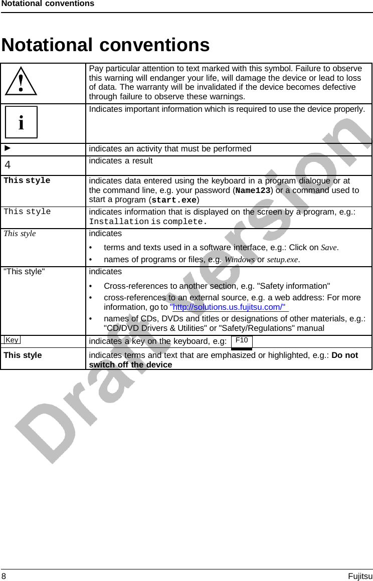Notational conventions Notational conventions Pay particular attention to text marked with this symbol. Failure to observe this warning will endanger your life, will damage the device or lead to loss of data. The warranty will be invalidated if the device becomes defective through failure to observe these warnings. Indicates important information which is required to use the device properly. ► indicates an activity that must be performed 4 indicates a result This styleindicates data entered using the keyboard in a program dialogue or at the command line, e.g. your password (Name123) or a command used tostart a program (start.exe)This style indicates information that is displayed on the screen by a program, e.g.: Installation is complete. This style indicates •terms and texts used in a software interface, e.g.: Click on Save.•names of programs or files, e.g. Windows or setup.exe.&quot;This style&quot; indicates •Cross-references to another section, e.g. &quot;Safety information&quot;•cross-references to an external source, e.g. a web address: For moreinformation, go to &quot;http://solutions.us.fujitsu.com/&quot;•names of CDs, DVDs and titles or designations of other materials, e.g.:&quot;CD/DVD Drivers &amp; Utilities&quot; or &quot;Safety/Regulations&quot; manualKeyindicates a key on the keyboard, e.g: F10  This style indicates terms and text that are emphasized or highlighted, e.g.: Do not switch off the device 8  Fujitsu 