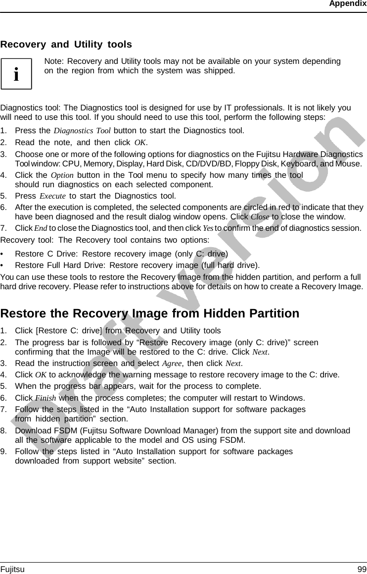 Appendix    Recovery and Utility tools Note: Recovery and Utility tools may not be available on your system depending on the region from which the system was shipped.    Diagnostics tool: The Diagnostics tool is designed for use by IT professionals. It is not likely you will need to use this tool. If you should need to use this tool, perform the following steps: 1. Press the Diagnostics Tool button to start the Diagnostics tool. 2. Read the note, and then click OK. 3. Choose one or more of the following options for diagnostics on the Fujitsu Hardware Diagnostics Tool window: CPU, Memory, Display, Hard Disk, CD/DVD/BD, Floppy Disk, Keyboard, and Mouse. 4. Click the Option button in the Tool menu to specify how many times the tool should run diagnostics on each selected component. 5. Press Execute to start the Diagnostics tool. 6. After the execution is completed, the selected components are circled in red to indicate that they have been diagnosed and the result dialog window opens. Click Close to close the window. 7. Click End to close the Diagnostics tool, and then click Yes to confirm the end of diagnostics session. Recovery tool: The Recovery tool contains two options: • Restore C Drive: Restore recovery image (only C: drive) • Restore Full Hard Drive: Restore recovery image (full hard drive). You can use these tools to restore the Recovery Image from the hidden partition, and perform a full hard drive recovery. Please refer to instructions above for details on how to create a Recovery Image.  Restore the Recovery Image from Hidden Partition 1. Click [Restore C: drive] from Recovery and Utility tools 2. The progress bar is followed by “Restore Recovery image (only C: drive)” screen confirming that the Image will be restored to the C: drive. Click Next. 3. Read the instruction screen and select Agree, then click Next. 4. Click OK to acknowledge the warning message to restore recovery image to the C: drive. 5. When the progress bar appears, wait for the process to complete. 6. Click Finish when the process completes; the computer will restart to Windows. 7. Follow the steps listed in the “Auto Installation support for software packages from hidden partition” section. 8. Download FSDM (Fujitsu Software Download Manager) from the support site and download all the software applicable to the model and OS using FSDM. 9. Follow the steps listed in “Auto Installation support for software packages downloaded from support website” section. Fujitsu 99  