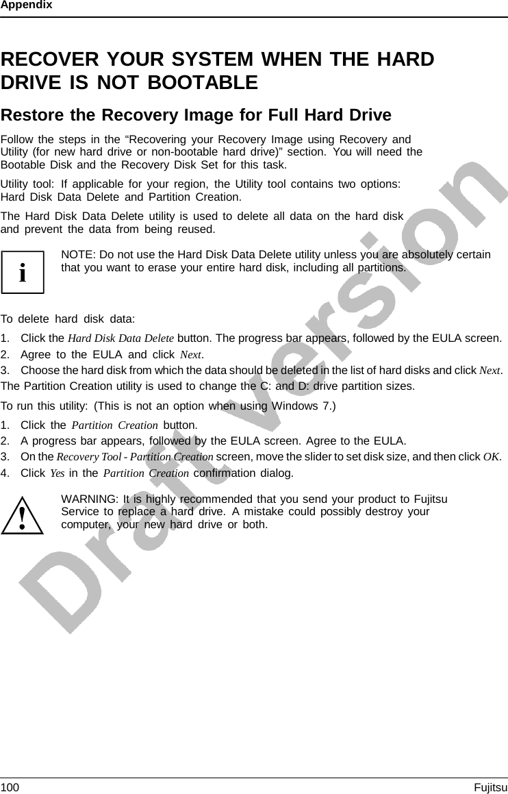 Appendix   RECOVER YOUR SYSTEM WHEN THE HARD DRIVE IS NOT BOOTABLE Restore the Recovery Image for Full Hard Drive Follow the steps in the “Recovering your Recovery Image using Recovery and Utility (for new hard drive or non-bootable hard drive)” section. You will need the Bootable Disk and the Recovery Disk Set for this task. Utility tool:  If applicable for your region, the Utility tool contains two options: Hard Disk Data Delete and Partition Creation. The Hard Disk Data Delete utility is used to delete all data on the hard disk and prevent the data from being reused.  NOTE: Do not use the Hard Disk Data Delete utility unless you are absolutely certain that you want to erase your entire hard disk, including all partitions.    To delete hard disk data: 1. Click the Hard Disk Data Delete button. The progress bar appears, followed by the EULA screen. 2. Agree to the EULA and click Next. 3. Choose the hard disk from which the data should be deleted in the list of hard disks and click Next. The Partition Creation utility is used to change the C: and D: drive partition sizes. To run this utility: (This is not an option when using Windows 7.) 1. Click the Partition Creation button. 2. A progress bar appears, followed by the EULA screen. Agree to the EULA. 3. On the Recovery Tool - Partition Creation screen, move the slider to set disk size, and then click OK. 4. Click Yes in the Partition Creation confirmation dialog.  WARNING: It is highly recommended that you send your product to Fujitsu Service to replace a hard drive.  A mistake could possibly destroy your computer, your new hard drive or both. 100 Fujitsu  