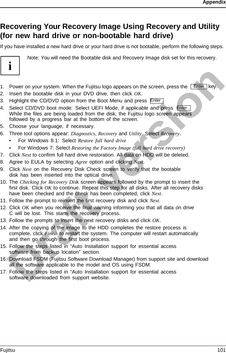 Appendix    Recovering Your Recovery Image Using Recovery and Utility (for new hard drive or non-bootable hard drive) If you have installed a new hard drive or your hard drive is not bootable, perform the following steps.  Note: You will need the Bootable disk and Recovery Image disk set for this recovery.    1. Power on your system. When the Fujitsu logo appears on the screen, press the 2. Insert the bootable disk in your DVD drive, then click OK. 3. Highlight the CD/DVD option from the Boot Menu and press  Enter . 4. Select CD/DVD boot mode: Select UEFI Mode, if applicable and press  Enter . While the files are being loaded from the disk, the Fujitsu logo screen appears followed by a progress bar at the bottom of the screen. 5. Choose your language, if necessary. 6. Three tool options appear: Diagnostics, Recovery and Utility. Select Recovery. • For Windows 8.1:  Select Restore full hard drive • For Windows 7: Select Restoring the Factory Image (full hard drive recovery) 7. Click Next to confirm full hard drive restoration. All data on HDD will be deleted. 8. Agree to EULA by selecting Agree option and clicking Next. 9. Click Next on the Recovery Disk Check screen to verify that the bootable disk has been inserted into the optical drive. 10. The Checking for Recovery Disk screen appears followed by the prompt to insert the first disk. Click OK to continue. Repeat this step for all disks. After all recovery disks have been checked and the check has been completed, click Next. 11. Follow the prompt to reinsert the first recovery disk and click Next. 12. Click OK when you receive the final warning informing you that all data on drive C will be lost.  This starts the recovery process. 13. Follow the prompts to insert the next recovery disks and click OK. 14. After the copying of the image to the HDD completes the restore process is complete, click Finish to restart the system. The computer will restart automatically and then go through the first boot process. 15. Follow the steps listed in “Auto Installation support for essential access software from backup location” section. key. 16. Download FSDM (Fujitsu Software Download Manager) from support site and download all the software applicable to the model and OS using FSDM. 17. Follow the steps listed in “Auto Installation support for essential access software downloaded from support website. Enter Fujitsu 101  