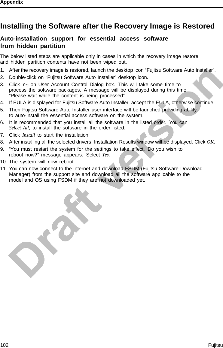 Appendix    Installing the Software after the Recovery Image is Restored Auto-installation  support  for  essential  access  software from hidden partition The below listed steps are applicable only in cases in which the recovery image restore and hidden partition contents have not been wiped out. 1. After the recovery image is restored, launch the desktop icon “Fujitsu Software Auto Installer”. 2. Double-click on “Fujitsu Software Auto Installer” desktop icon. 3. Click Yes on User Account Control Dialog box.  This will take some time to process the software packages.  A message will be displayed during this time, “Please wait while the content is being processed”. 4. If EULA is displayed for Fujitsu Software Auto Installer, accept the EULA, otherwise continue. 5. Then Fujitsu Software Auto Installer user interface will be launched providing ability to auto-install the essential access software on the system. 6. It is recommended that you install all the software in the listed order.  You can Select All,  to install the software in the order listed. 7. Click Install to start the installation. 8. After installing all the selected drivers, Installation Results window will be displayed. Click OK. 9. “You must restart the system for the settings to take effect. Do you wish to reboot now?” message appears.  Select Yes. 10. The system will now reboot. 11. You can now connect to the internet and download FSDM (Fujitsu Software Download Manager) from the support site and download all the software applicable to the model and OS using FSDM if they are not downloaded yet. 102 Fujitsu  