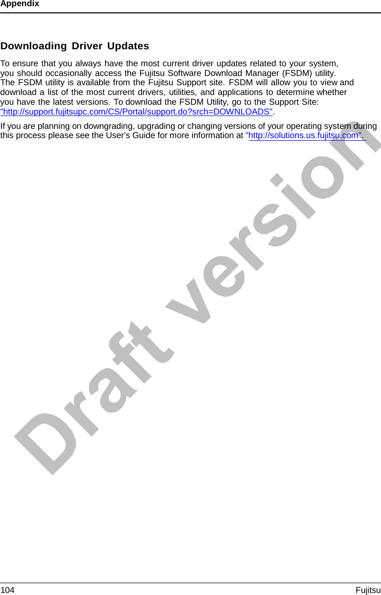 Appendix    Downloading Driver Updates To ensure that you always have the most current driver updates related to your system,  you should occasionally access the Fujitsu Software Download Manager (FSDM) utility.  The FSDM utility is available from the Fujitsu Support site. FSDM will allow you to view and download a list of the most current drivers, utilities, and applications to determine whether you have the latest versions. To download the FSDM Utility, go to the Support Site:  &quot;http://support.fujitsupc.com/CS/Portal/support.do?srch=DOWNLOADS&quot;.   If you are planning on downgrading, upgrading or changing versions of your operating system during this process please see the User’s Guide for more information at &quot;http://solutions.us.fujitsu.com&quot;. 104 Fujitsu  