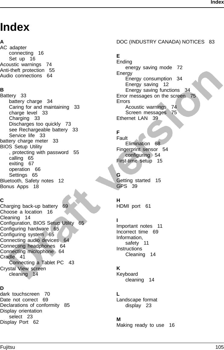 Index   Index  A AC adapter connecting   16 Set up   16 Acoustic warnings   74 Anti-theft protection   55 Audio connections   64  B Battery   33 battery charge   34 Caring for and maintaining   33 charge level   33 Charging   33 Discharges too quickly   73 see Rechargeable battery   33 Service life   33 battery charge meter   33 BIOS Setup Utility , protecting with password   55 calling   65 exiting   67 operation   66 Settings   65    Bluetooth, Safety notes   12 Bonus Apps   18  C Charging back-up battery   69 Choose  a  location   16 Cleaning   14 Configuration, BIOS Setup Utility   65 Configuring hardware   65 Configuring system   65 Connecting audio devices   64 Connecting headphones   64 Connecting microphone   64 Cradle   41 Connecting  a Tablet PC   43 Crystal View screen cleaning   14  D dark touchscreen   70 Date not correct   69 Declarations of conformity   85 Display orientation select   23 Display Port   62  DOC (INDUSTRY CANADA) NOTICES   83  E Ending energy saving mode   72 Energy Energy consumption   34 Energy saving   12 Energy saving functions   34 Error messages on the screen   75 Errors Acoustic warnings   74 Screen messages   75 Ethernet LAN   39  F Fault Elimination   68 Fingerprint sensor   54 configuring   54 First-time setup   15  G Getting started   15 GPS   39  H HDMI port   61  I Important notes   11 Incorrect time   69 Information, safety   11 Instructions Cleaning   14  K Keyboard cleaning   14  L Landscape format display   23  M Making ready to use   16 Fujitsu 105  