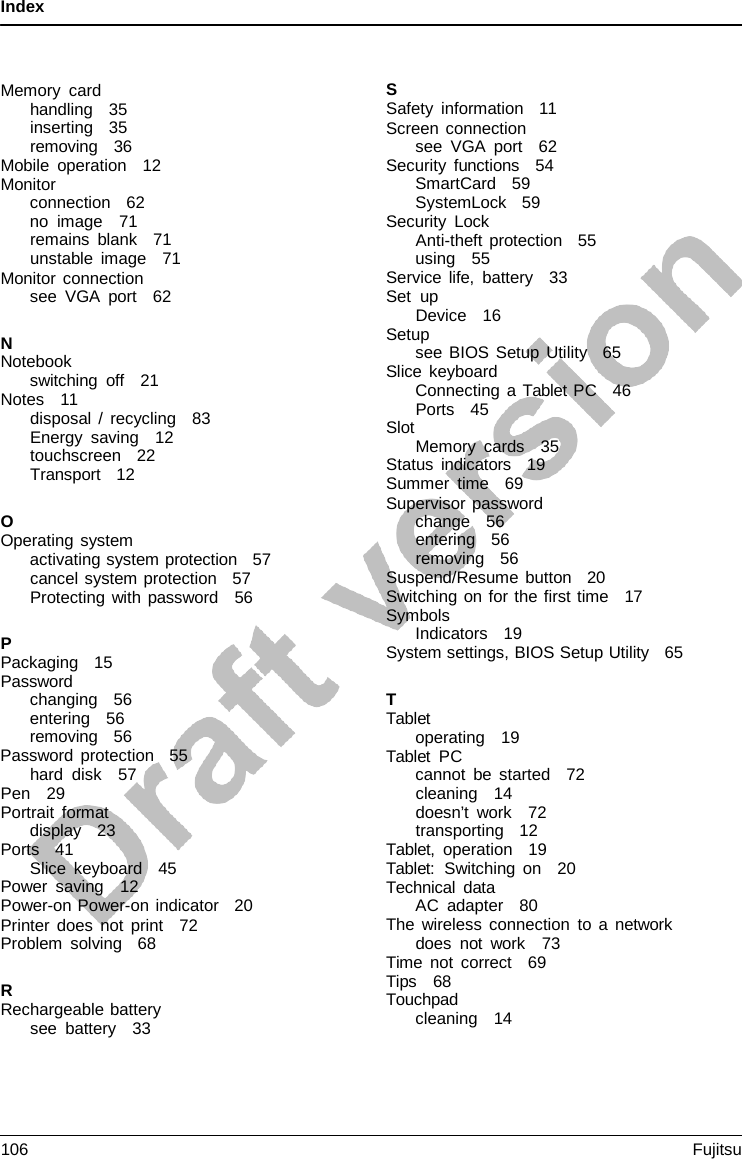 Index    Memory card handling   35 inserting   35 removing   36 Mobile operation   12 Monitor connection   62 no image   71 remains blank   71 unstable image   71 Monitor connection see VGA port   62  N Notebook switching off   21 Notes   11 disposal  /  recycling   83 Energy saving   12 touchscreen   22 Transport   12  O Operating system activating system protection   57 cancel system protection   57 Protecting with password   56  P Packaging   15 Password changing   56 entering   56 removing   56 Password protection   55 hard disk   57 Pen   29 Portrait format display   23 Ports   41 Slice keyboard   45 Power saving   12 Power-on Power-on indicator   20 Printer does not print   72 Problem solving   68  R Rechargeable battery see battery   33 S Safety information   11 Screen connection see VGA port   62 Security functions   54 SmartCard   59 SystemLock   59 Security Lock Anti-theft protection   55 using   55 Service life, battery   33 Set up Device   16 Setup see BIOS Setup Utility   65 Slice keyboard Connecting  a Tablet  PC   46 Ports   45 Slot Memory cards   35 Status indicators   19 Summer time   69 Supervisor password change   56 entering   56 removing   56 Suspend/Resume button   20 Switching on for the first time   17 Symbols Indicators   19 System settings, BIOS Setup Utility   65  T Tablet operating   19 Tablet PC cannot be started   72 cleaning   14 doesn’t work   72 transporting   12 Tablet, operation   19 Tablet:  Switching on   20 Technical data AC adapter   80 The wireless connection to a network does not work   73 Time not correct   69 Tips   68 Touchpad cleaning   14 106 Fujitsu  