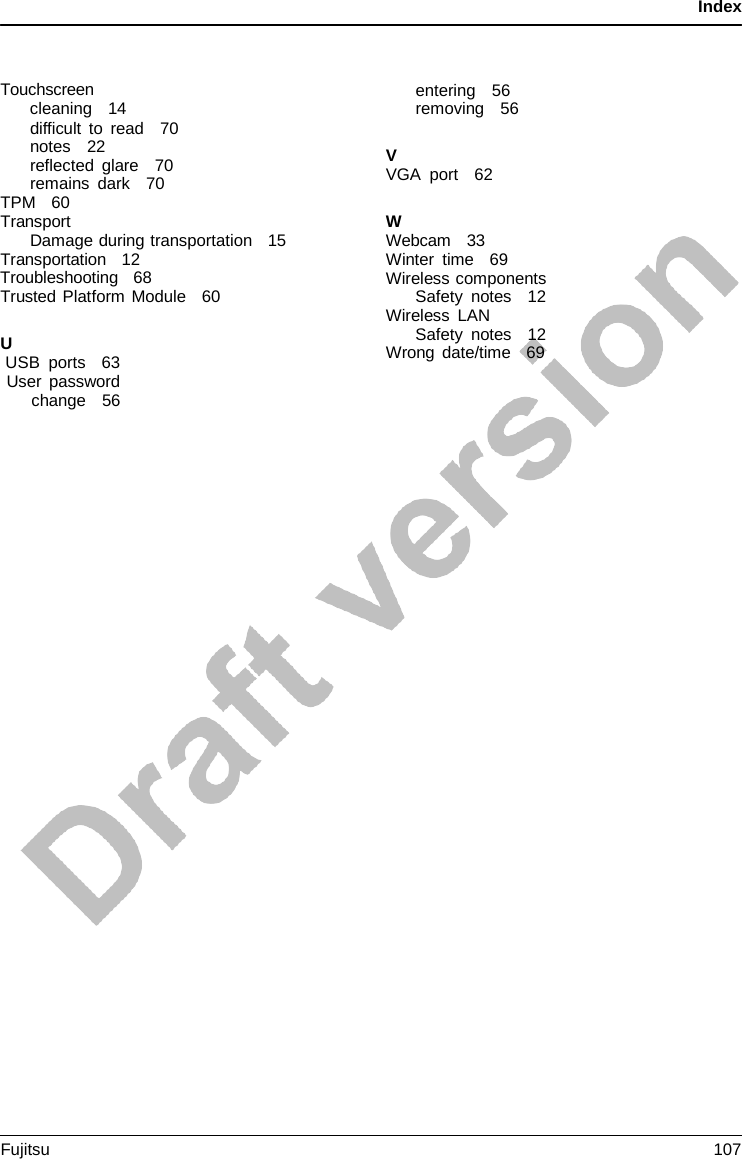 Index    Touchscreen cleaning   14 difficult to read   70 notes   22 reflected glare   70 remains dark   70 TPM   60 Transport Damage during transportation   15 Transportation   12 Troubleshooting   68    Trusted Platform Module   60  U USB  ports   63 User password change   56 entering   56 removing   56  V VGA port   62  W Webcam   33 Winter time   69 Wireless components Safety notes   12 Wireless LAN Safety notes   12 Wrong date/time   69 Fujitsu 107  