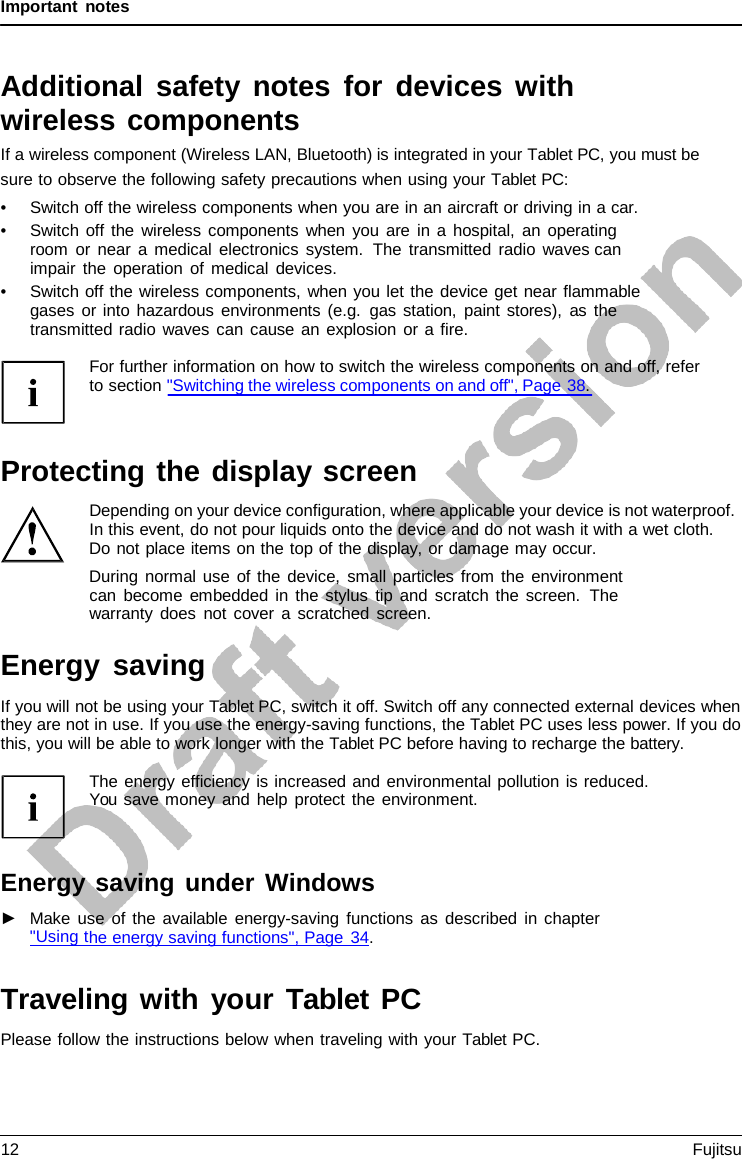 Important notes Additional safety notes for devices with wireless components If a wireless component (Wireless LAN, Bluetooth) is integrated in your Tablet PC, you must be sure to observe the following safety precautions when using your Tablet PC: •Switch off the wireless components when you are in an aircraft or driving in a car.•Switch off the wireless components when you are in a hospital, an operatingroom or near  a medical electronics system.  The transmitted radio waves canimpair the operation of medical devices.•Switch off the wireless components, when you let the device get near flammablegases or into hazardous environments (e.g. gas station, paint stores), as thetransmitted radio waves can cause an explosion or a fire.For further information on how to switch the wireless components on and off, refer to section &quot;Switching the wireless components on and off&quot;, Page 38. Protecting the display screen Depending on your device configuration, where applicable your device is not waterproof. In this event, do not pour liquids onto the device and do not wash it with a wet cloth. Do not place items on the top of the display, or damage may occur. During normal use of the device, small particles from the environment can become embedded in the stylus tip and scratch the screen.  The warranty does not cover  a  scratched screen. Energy saving If you will not be using your Tablet PC, switch it off. Switch off any connected external devices when they are not in use. If you use the energy-saving functions, the Tablet PC uses less power. If you do this, you will be able to work longer with the Tablet PC before having to recharge the battery. The energy efficiency is increased and environmental pollution is reduced. You save money and help protect the environment. Energy saving under Windows ►Make use of the available energy-saving functions as described in chapter&quot;Using the energy saving functions&quot;, Page 34. Traveling with your Tablet PC Please follow the instructions below when traveling with your Tablet PC. 12 Fujitsu 