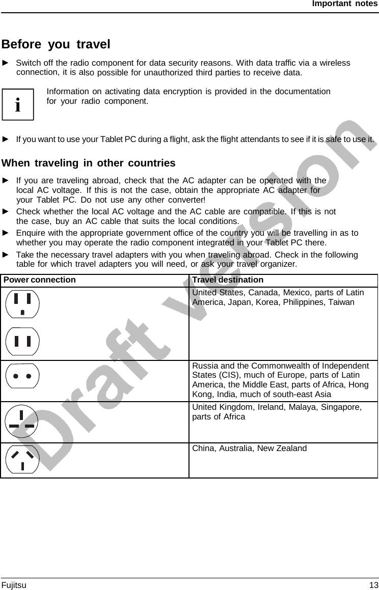 Important notes Information on activating data encryption is provided in the documentation for your radio component. ►If you want to use your Tablet PC during a flight, ask the flight attendants to see if it is safe to use it.When traveling in other countries ►If you are traveling abroad, check that the AC adapter can be operated with thelocal AC voltage. If this is not the case, obtain the appropriate AC adapter for your Tablet PC. Do not use any other converter! ►Check whether the local AC voltage and the AC cable are compatible. If this is notthe case, buy an AC cable that suits the local conditions. ►Enquire with the appropriate government office of the country you will be travelling in as towhether you may operate the radio component integrated in your Tablet PC there. ►Take the necessary travel adapters with you when traveling abroad. Check in the followingtable for which travel adapters you will need, or ask your travel organizer. Before you travel ►Switch off the radio component for data security reasons. With data traffic via a wirelessconnection, it is also possible for unauthorized third parties to receive data. Power connection Travel destination United States, Canada, Mexico, parts of Latin America, Japan, Korea, Philippines, Taiwan Russia and the Commonwealth of Independent States (CIS), much of Europe, parts of Latin America, the Middle East, parts of Africa, Hong Kong, India, much of south-east Asia United Kingdom, Ireland, Malaya, Singapore, parts of Africa China, Australia, New Zealand Fujitsu 13 