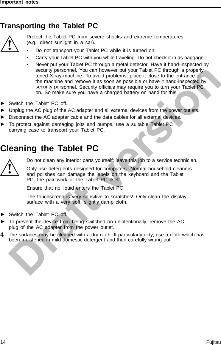 Important notes Transporting the Tablet PC Protect the  Tablet PC from severe shocks and extreme temperatures (e.g.  direct sunlight in  a  car). •Do not transport your Tablet PC while it is turned on.•Carry your Tablet PC with you while traveling. Do not check it in as baggage.•Never put your Tablet PC through a metal detector. Have it hand-inspected bysecurity personnel. You can however put your Tablet PC through a properlytuned X-ray machine. To avoid problems, place it close to the entrance ofthe machine and remove it as soon as possible or have it hand-inspected bysecurity personnel. Security officials may require you to turn your Tablet PCon. So make sure you have a charged battery on hand for this.►Switch the  Tablet PC off.►Unplug the AC plug of the AC adapter and all external devices from the power outlets.►Disconnect the AC adapter cable and the data cables for all external devices.►To protect against damaging jolts and bumps, use a suitable  Tablet  PCcarrying case to transport your Tablet PC.Cleaning the Tablet  PC Do not clean any interior parts yourself; leave this job to a service technician. Only use detergents designed for computers. Normal household cleaners and polishes can damage the labels on the keyboard and the  Tablet  PC, the paintwork or the  Tablet PC itself. Ensure that no liquid enters the  Tablet PC. The touchscreen is very sensitive to scratches! Only clean the display surface with a very soft, slightly damp cloth. ►Switch the  Tablet PC off.►To prevent the device from being switched on unintentionally, remove the ACplug of the AC adapter from the power outlet.4   The surfaces may be cleaned with a dry cloth. If particularly dirty, use a cloth which has been moistened in mild domestic detergent and then carefully wrung out.14 Fujitsu 