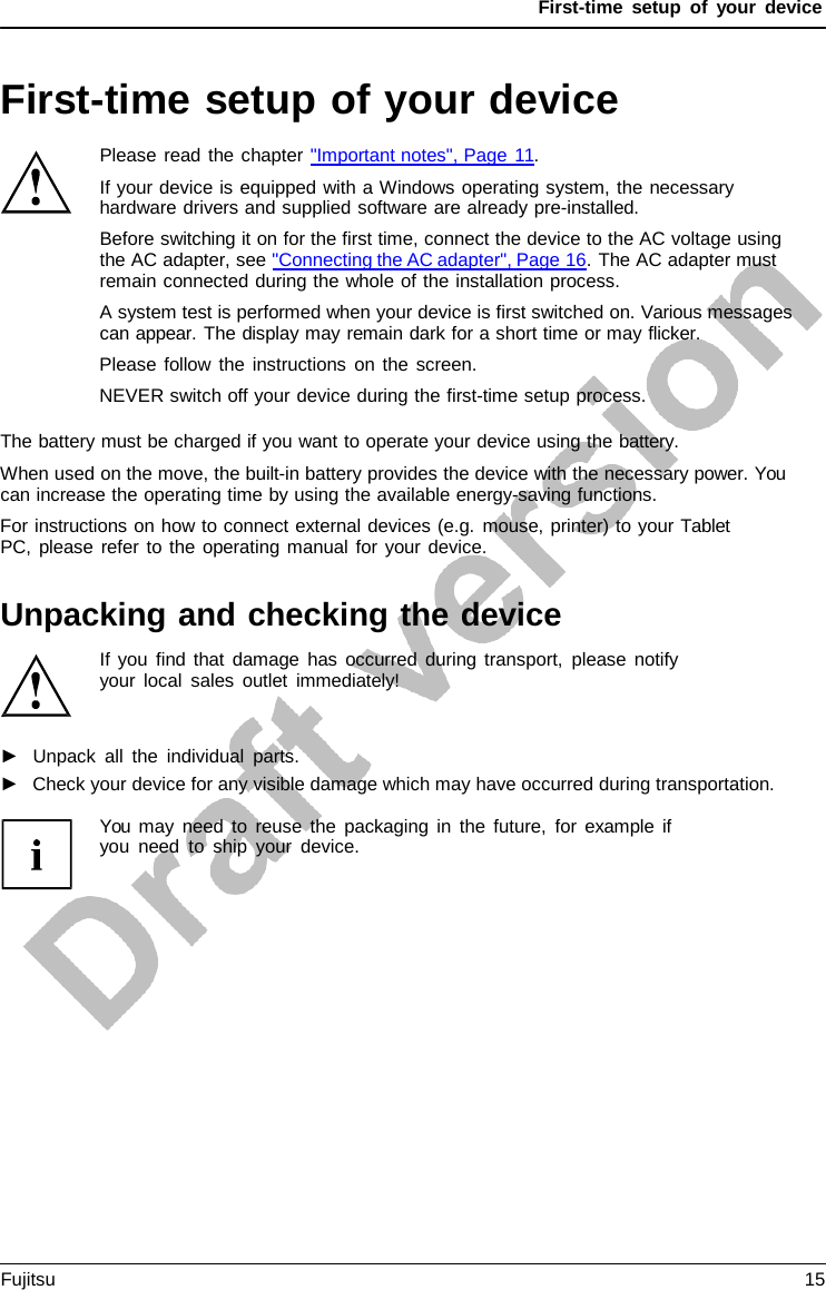 First-time setup of your device First-time setup of your device Please read the chapter &quot;Important notes&quot;, Page 11. If your device is equipped with a Windows operating system, the necessary hardware drivers and supplied software are already pre-installed. Before switching it on for the first time, connect the device to the AC voltage using the AC adapter, see &quot;Connecting the AC adapter&quot;, Page 16. The AC adapter must remain connected during the whole of the installation process. A system test is performed when your device is first switched on. Various messages can appear. The display may remain dark for a short time or may flicker. Please follow the instructions on the screen. NEVER switch off your device during the first-time setup process. The battery must be charged if you want to operate your device using the battery. When used on the move, the built-in battery provides the device with the necessary power. You can increase the operating time by using the available energy-saving functions. For instructions on how to connect external devices (e.g. mouse, printer) to your Tablet PC, please refer to the operating manual for your device. Unpacking and checking the device If you find that damage has occurred during transport, please notify  your local sales outlet immediately! ►Unpack all the individual parts.►Check your device for any visible damage which may have occurred during transportation.You may need to reuse the packaging in the future, for example if you need to ship your device. Fujitsu 15 