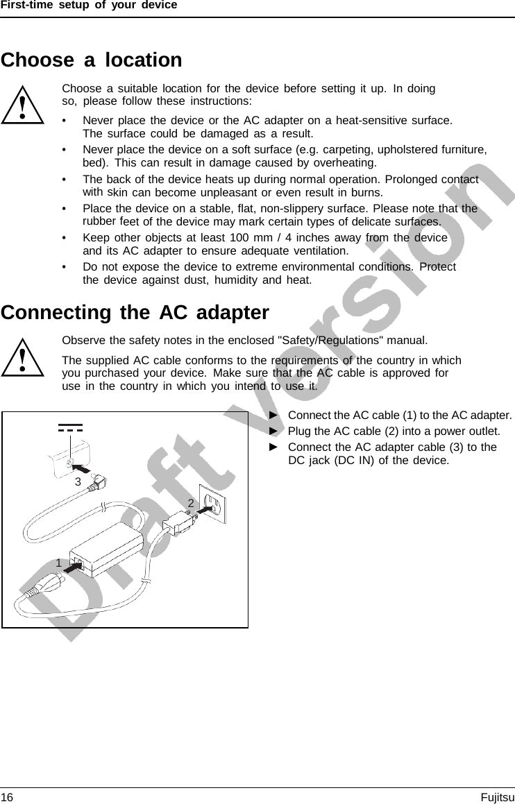 First-time setup of your device Choose  a  location Choose a suitable location for the device before setting it up. In doing so, please follow these instructions: •Never place the device or the AC adapter on a heat-sensitive surface.The surface could be damaged as a result. •Never place the device on a soft surface (e.g. carpeting, upholstered furniture,bed). This can result in damage caused by overheating. •The back of the device heats up during normal operation. Prolonged contactwith skin can become unpleasant or even result in burns. •Place the device on a stable, flat, non-slippery surface. Please note that therubber feet of the device may mark certain types of delicate surfaces. •Keep other objects at least 100 mm / 4 inches away from the deviceand its AC adapter to ensure adequate ventilation. •Do not expose the device to extreme environmental conditions. Protectthe device against dust, humidity and heat. Connecting the AC adapter Observe the safety notes in the enclosed &quot;Safety/Regulations&quot; manual. The supplied AC cable conforms to the requirements of the country in which you purchased your device. Make sure that the AC cable is approved for use in the country in which you intend to use it. ►Connect the AC cable (1) to the AC adapter.►Plug the AC cable (2) into a power outlet.►Connect the AC adapter cable (3) to theDC jack (DC IN) of the device.3 2 1 16 Fujitsu 