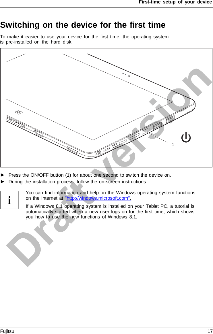 First-time setup of your device Switching on the device for the first time To make it easier to use your device for the first time, the operating system is pre-installed on the hard disk. 1 ►Press the ON/OFF button (1) for about one second to switch the device on.►During the installation process, follow the on-screen instructions.You can find information and help on the Windows operating system functions on the Internet at &quot;http://windows.microsoft.com&quot;. If a Windows 8.1 operating system is installed on your Tablet PC, a tutorial is automatically started when a new user logs on for the first time, which shows you how to use the new functions of Windows 8.1. Fujitsu 17 