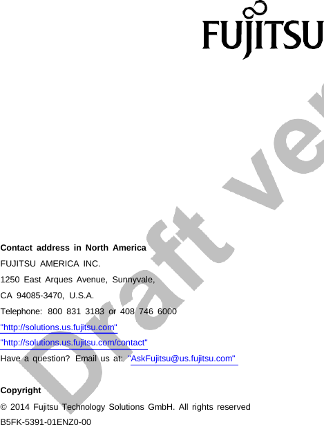 B5FK-5391-01ENZ0-00 Contact address in North America FUJITSU AMERICA INC. 1250 East Arques Avenue, Sunnyvale, CA 94085-3470,  U.S.A. Telephone:  800 831 3183 or 408 746 6000 &quot;http://solutions.us.fujitsu.com&quot; &quot;http://solutions.us.fujitsu.com/contact&quot; Have a question?  Email us at:  &quot;AskFujitsu@us.fujitsu.com&quot; Copyright © 2014 Fujitsu  Technology Solutions GmbH. All rights reserved 