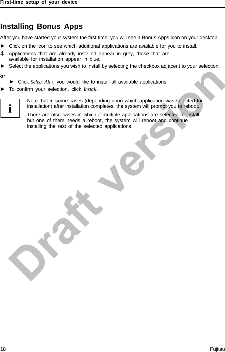 First-time setup of your device Installing Bonus Apps After you have started your system the first time, you will see a Bonus Apps icon on your desktop. ►Click on the icon to see which additional applications are available for you to install.4   Applications that are already installed appear in grey,  those that are available for installation appear in blue. ►Select the applications you wish to install by selecting the checkbox adjacent to your selection.or ►Click Select All if you would like to install all available applications.►To confirm your selection, click Install.Note that in some cases (depending upon which application was selected for installation) after installation completes, the system will prompt you to reboot. There are also cases in which if multiple applications are selected to install but one of them needs  a reboot, the system will reboot and continue installing the rest of the selected applications. 18 Fujitsu 