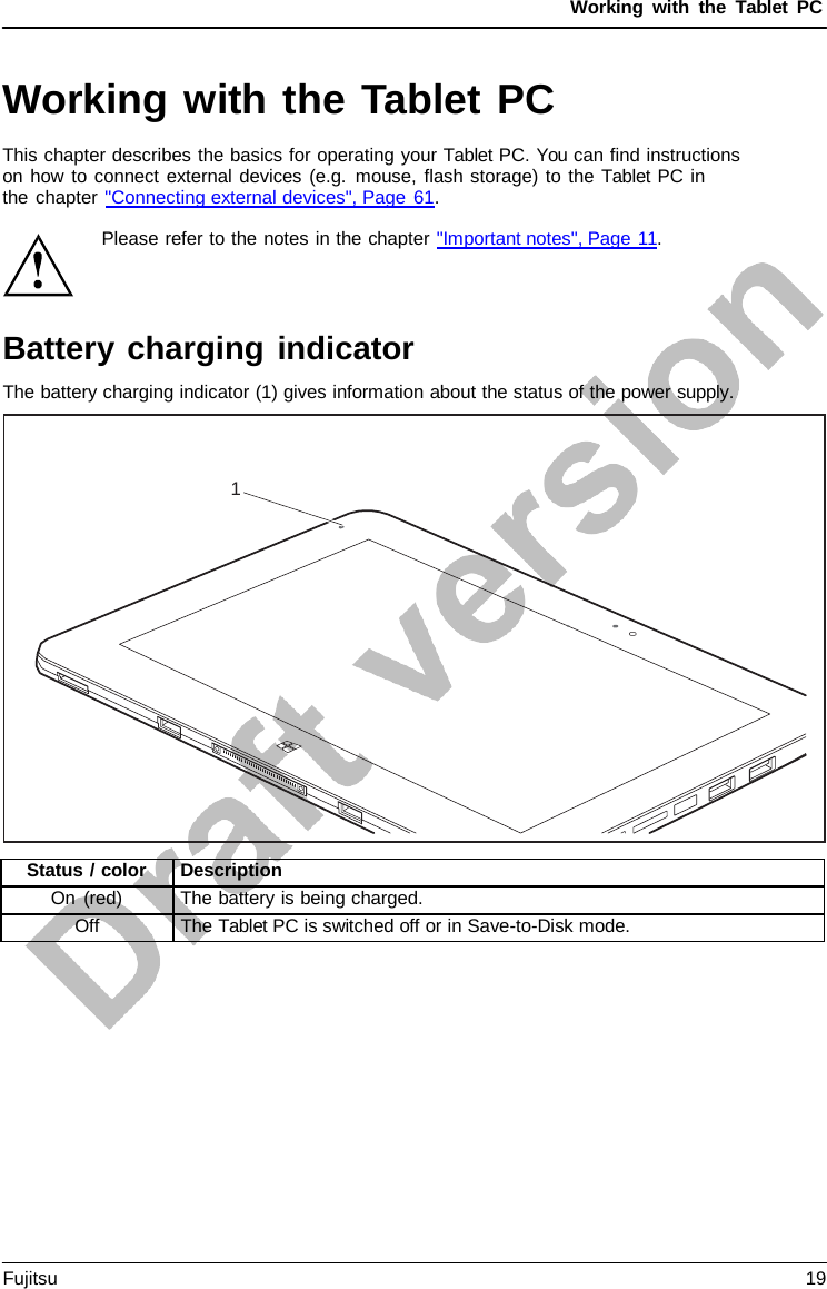 Working with the  Tablet PC 1 Please refer to the notes in the chapter &quot;Important notes&quot;, Page 11. Battery charging indicator The battery charging indicator (1) gives information about the status of the power supply. Working with the Tablet PC This chapter describes the basics for operating your Tablet PC. You can find instructions on how to connect external devices (e.g. mouse, flash storage) to the Tablet PC in    the chapter &quot;Connecting external devices&quot;, Page 61. Status / color Description On (red) The battery is being charged. Off The Tablet PC is switched off or in Save-to-Disk mode. Fujitsu 19 