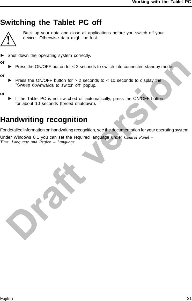 Working with the  Tablet PC Switching the Tablet PC off Back up your data and close all applications before you switch off your device.  Otherwise data might be lost. ►Shut down the operating system correctly.or►Press the ON/OFF button for &lt; 2 seconds to switch into connected standby mode.or ►Press the ON/OFF button for &gt; 2 seconds to &lt; 10 seconds to display the&quot;Sweep downwards to switch off&quot; popup.or ►If the Tablet PC is not switched off automatically, press the ON/OFF buttonfor about 10 seconds (forced shutdown).Handwriting recognition For detailed information on handwriting recognition, see the documentation for your operating system. Under Windows 8.1 you can set the required language under Control Panel  – Time, Language and Region  –  Language. Fujitsu 21 
