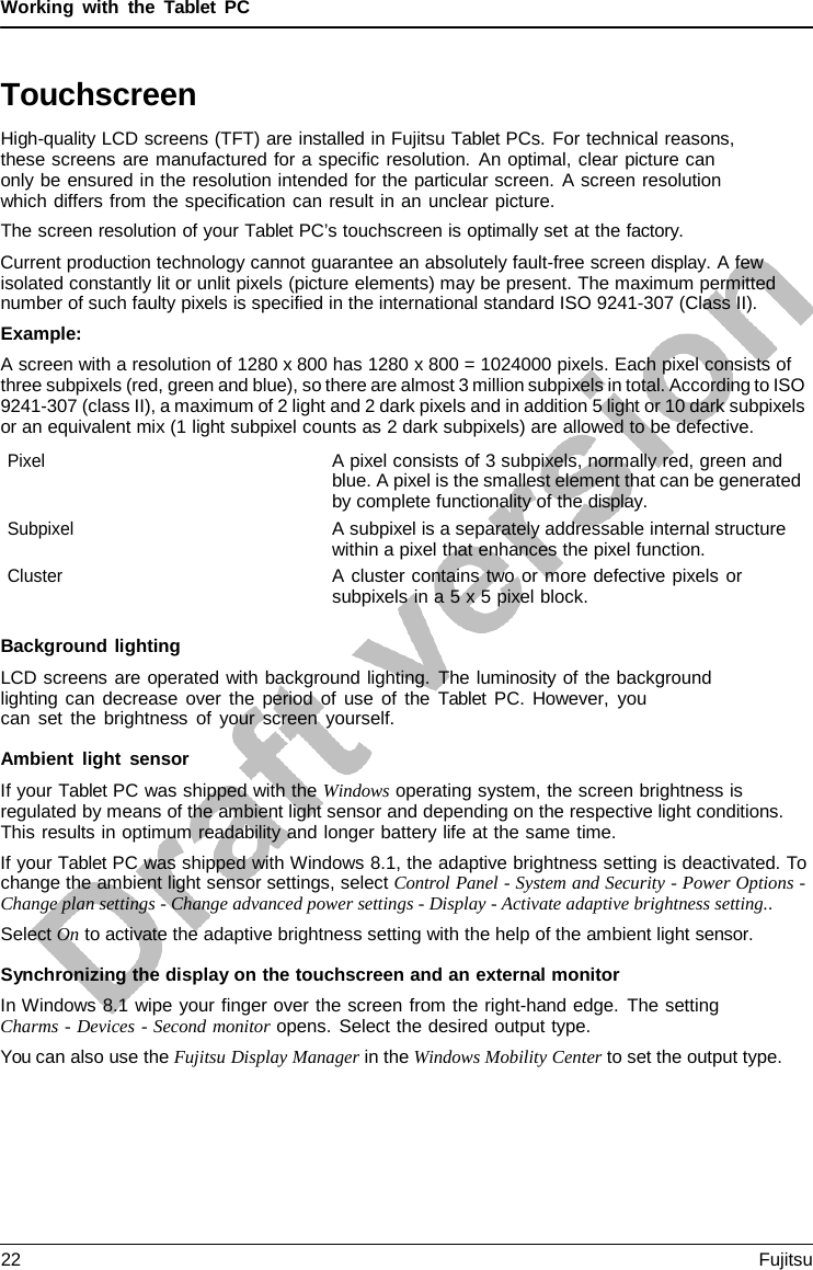 Working with the  Tablet  PC Touchscreen High-quality LCD screens (TFT) are installed in Fujitsu Tablet PCs. For technical reasons, these screens are manufactured for a specific resolution. An optimal, clear picture can only be ensured in the resolution intended for the particular screen.  A screen resolution which differs from the specification can result in an unclear picture. The screen resolution of your Tablet PC’s touchscreen is optimally set at the factory. Current production technology cannot guarantee an absolutely fault-free screen display. A few isolated constantly lit or unlit pixels (picture elements) may be present. The maximum permitted number of such faulty pixels is specified in the international standard ISO 9241-307 (Class II). Example: A screen with a resolution of 1280 x 800 has 1280 x 800 = 1024000 pixels. Each pixel consists of three subpixels (red, green and blue), so there are almost 3 million subpixels in total. According to ISO 9241-307 (class II), a maximum of 2 light and 2 dark pixels and in addition 5 light or 10 dark subpixels or an equivalent mix (1 light subpixel counts as 2 dark subpixels) are allowed to be defective. Pixel A pixel consists of 3 subpixels, normally red, green and blue. A pixel is the smallest element that can be generated by complete functionality of the display. Subpixel A subpixel is a separately addressable internal structure within a pixel that enhances the pixel function. Cluster A cluster contains two or more defective pixels or subpixels in a 5 x 5 pixel block. Background lighting LCD screens are operated with background lighting. The luminosity of the background lighting can decrease over the period of use of the  Tablet PC. However, you can set the brightness of your screen yourself. Ambient light sensor If your Tablet PC was shipped with the Windows operating system, the screen brightness is regulated by means of the ambient light sensor and depending on the respective light conditions. This results in optimum readability and longer battery life at the same time. If your Tablet PC was shipped with Windows 8.1, the adaptive brightness setting is deactivated. To change the ambient light sensor settings, select Control Panel - System and Security - Power Options - Change plan settings - Change advanced power settings - Display - Activate adaptive brightness setting.. Select On to activate the adaptive brightness setting with the help of the ambient light sensor. Synchronizing the display on the touchscreen and an external monitor In Windows 8.1 wipe your finger over the screen from the right-hand edge. The setting Charms - Devices - Second monitor opens. Select the desired output type. You can also use the Fujitsu Display Manager in the Windows Mobility Center to set the output type. 22 Fujitsu 