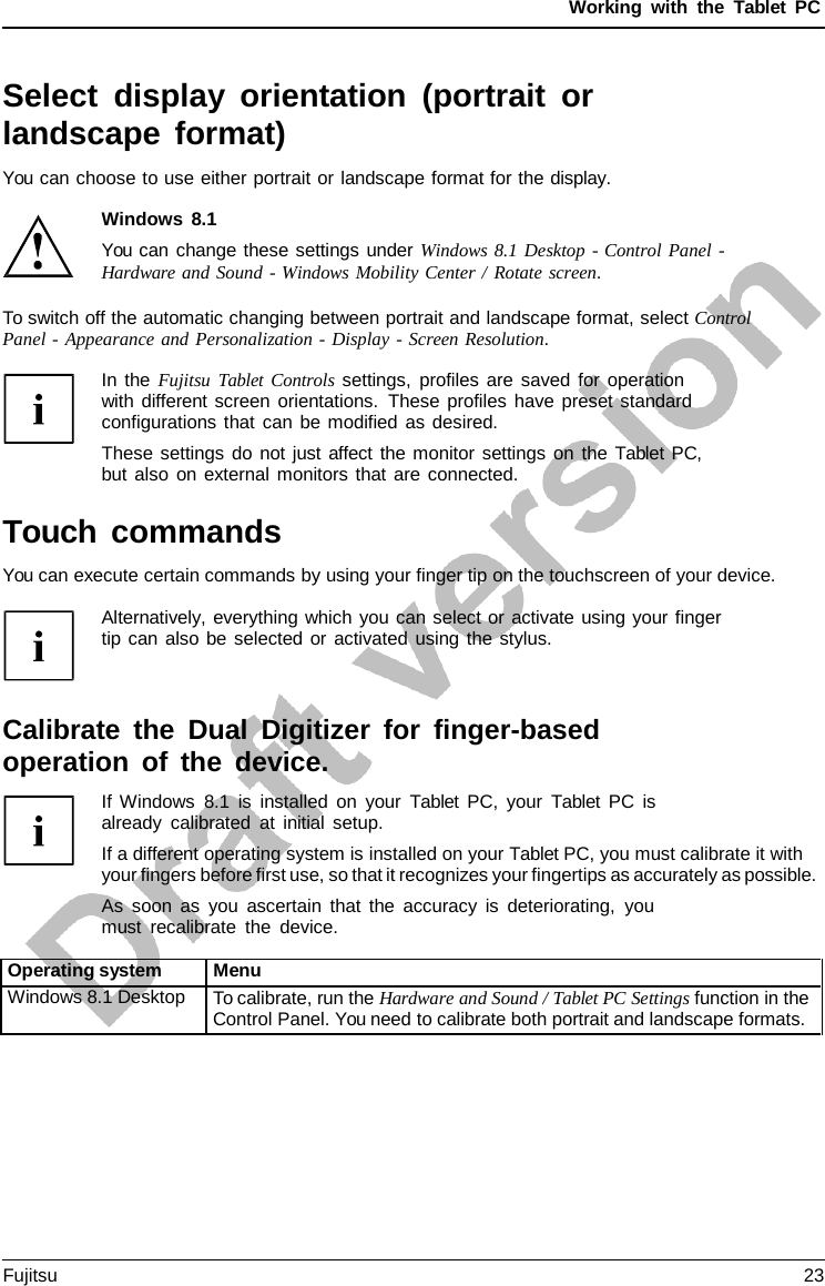 Working with the  Tablet PC Select display orientation (portrait or landscape format) You can choose to use either portrait or landscape format for the display. Windows 8.1 You can change these settings under Windows 8.1 Desktop - Control Panel - Hardware and Sound - Windows Mobility Center / Rotate screen. To switch off the automatic changing between portrait and landscape format, select Control Panel - Appearance and Personalization - Display - Screen Resolution. In the Fujitsu Tablet Controls settings, profiles are saved for operation with different screen orientations. These profiles have preset standard configurations that can be modified as desired. These settings do not just affect the monitor settings on the Tablet PC, but also on external monitors that are connected. Touch commands You can execute certain commands by using your finger tip on the touchscreen of your device. Alternatively, everything which you can select or activate using your finger tip can also be selected or activated using the stylus. Calibrate the Dual Digitizer for finger-based operation of the device. If Windows 8.1 is installed on your  Tablet  PC, your  Tablet PC is already calibrated at initial setup. If a different operating system is installed on your Tablet PC, you must calibrate it with your fingers before first use, so that it recognizes your fingertips as accurately as possible. As soon as you ascertain that the accuracy is deteriorating, you must recalibrate the device. Operating system Menu Windows 8.1 Desktop To calibrate, run the Hardware and Sound / Tablet PC Settings function in the Control Panel. You need to calibrate both portrait and landscape formats. Fujitsu 23 