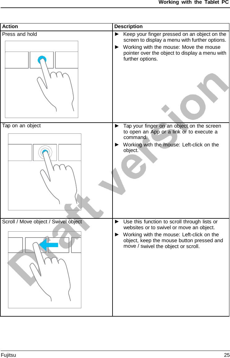 Working with the  Tablet PC Action Description Press and hold ►Keep your finger pressed on an object on thescreen to display a menu with further options.►Working with the mouse: Move the mousepointer over the object to display a menu withfurther options.Tap on an object ►Tap your finger on an object on the screento open an App or a link or to execute acommand.►Working with the mouse: Left-click on theobject.Scroll / Move object / Swivel object ►Use this function to scroll through lists orwebsites or to swivel or move an object.►Working with the mouse: Left-click on theobject, keep the mouse button pressed andmove / swivel the object or scroll.Fujitsu 25 