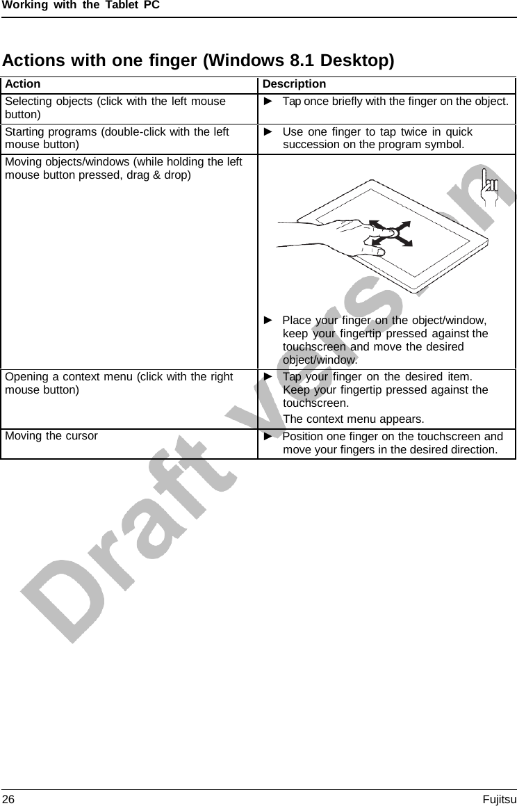 Working with the  Tablet  PC Actions with one finger (Windows 8.1 Desktop) Action Description Selecting objects (click with the left mouse button) ►Tap once briefly with the finger on the object.Starting programs (double-click with the left mouse button) ►Use one finger to tap twice in quicksuccession on the program symbol.Moving objects/windows (while holding the left mouse button pressed, drag &amp; drop) ►Place your finger on the object/window,keep your fingertip pressed against thetouchscreen and move the desiredobject/window.Opening a context menu (click with the right mouse button) ►Tap your finger on the desired item.Keep your fingertip pressed against thetouchscreen.The context menu appears.Moving the cursor ►Position one finger on the touchscreen andmove your fingers in the desired direction.26 Fujitsu 