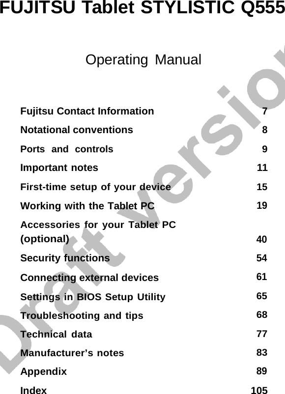 FUJITSU Tablet STYLISTIC Q555 Index 105 Operating Manual Fujitsu Contact Information Notational conventions Ports  and  controls Important notes First-time setup of your device Working with the Tablet PC Accessories for your Tablet PC (optional) Security functions Connecting external devices Settings in BIOS Setup Utility Troubleshooting and tips Technical data Manufacturer’s notes Appendix 7 8 9 11 15 19 40 54 61 65 68 77 83 89 