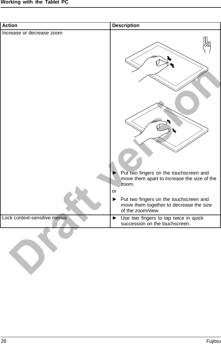 Working with the  Tablet  PC Action Description Increase or decrease zoom ►Put two fingers on the touchscreen andmove them apart to increase the size of thezoom.or ►Put two fingers on the touchscreen andmove them together to decrease the sizeof the zoom/view.Lock context-sensitive menus ►Use two fingers to tap twice in quicksuccession on the touchscreen.28 Fujitsu 