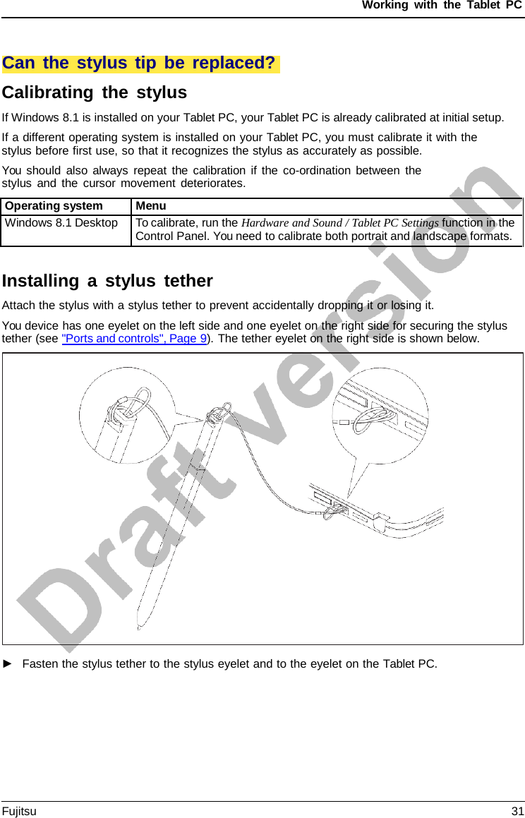 Working with the  Tablet PC You should also always repeat the calibration if the co-ordination between the stylus and the cursor movement deteriorates. Installing a  stylus tether Attach the stylus with a stylus tether to prevent accidentally dropping it or losing it. You device has one eyelet on the left side and one eyelet on the right side for securing the stylus tether (see &quot;Ports and controls&quot;, Page 9). The tether eyelet on the right side is shown below. Calibrating the stylus If Windows 8.1 is installed on your Tablet PC, your Tablet PC is already calibrated at initial setup. If a different operating system is installed on your Tablet PC, you must calibrate it with the stylus before first use, so that it recognizes the stylus as accurately as possible. Operating system Menu Windows 8.1 Desktop To calibrate, run the Hardware and Sound / Tablet PC Settings function in the Control Panel. You need to calibrate both portrait and landscape formats. ►Fasten the stylus tether to the stylus eyelet and to the eyelet on the Tablet PC.Can the stylus tip be replaced?Fujitsu 31 