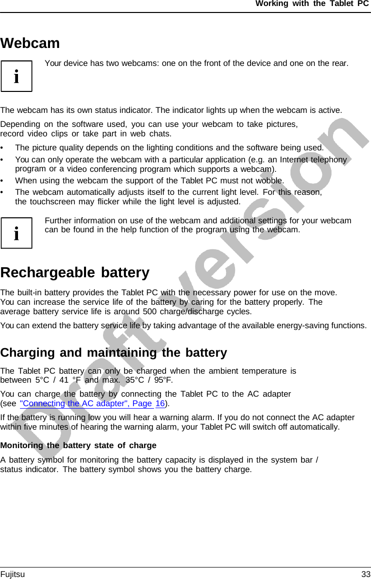 Working with the  Tablet PC Webcam Your device has two webcams: one on the front of the device and one on the rear. The webcam has its own status indicator. The indicator lights up when the webcam is active. Depending on the software used, you can use your webcam to take pictures, record video clips or take part in web chats. •The picture quality depends on the lighting conditions and the software being used.•You can only operate the webcam with a particular application (e.g. an Internet telephonyprogram or a video conferencing program which supports a webcam).•When using the webcam the support of the Tablet PC must not wobble.•The webcam automatically adjusts itself to the current light level. For this reason,the touchscreen may flicker while the light level is adjusted.Further information on use of the webcam and additional settings for your webcam can be found in the help function of the program using the webcam. Rechargeable battery The built-in battery provides the Tablet PC with the necessary power for use on the move. You can increase the service life of the battery by caring for the battery properly.  The average battery service life is around 500 charge/discharge cycles. You can extend the battery service life by taking advantage of the available energy-saving functions. Charging and maintaining the battery The  Tablet PC battery can only be charged when the ambient temperature is between 5°C / 41 °F and max.  35°C / 95°F. You can charge the battery by connecting the  Tablet  PC to the AC adapter (see &quot;Connecting the AC adapter&quot;, Page 16). If the battery is running low you will hear a warning alarm. If you do not connect the AC adapter within five minutes of hearing the warning alarm, your Tablet PC will switch off automatically. Monitoring the battery state of charge A battery symbol for monitoring the battery capacity is displayed in the system bar / status indicator. The battery symbol shows you the battery charge. Fujitsu 33 