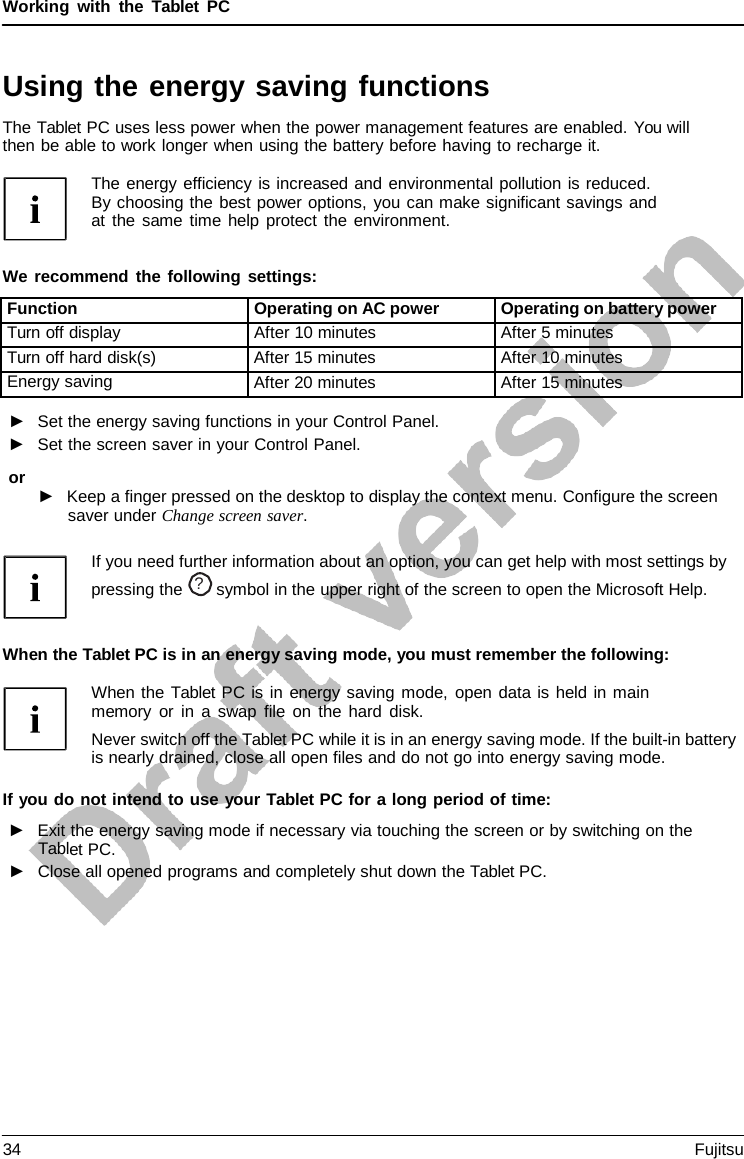 Working with the  Tablet  PC Using the energy saving functions The Tablet PC uses less power when the power management features are enabled. You will then be able to work longer when using the battery before having to recharge it. The energy efficiency is increased and environmental pollution is reduced. By choosing the best power options, you can make significant savings and at the same time help protect the environment. We recommend the following settings: Function Operating on AC power Operating on battery power Turn off display After 10 minutes After 5 minutes Turn off hard disk(s) After 15 minutes After 10 minutes Energy saving After 20 minutes After 15 minutes ►Set the energy saving functions in your Control Panel.►Set the screen saver in your Control Panel.or ►Keep a finger pressed on the desktop to display the context menu. Configure the screensaver under Change screen saver.If you need further information about an option, you can get help with most settings by pressing the  ?  symbol in the upper right of the screen to open the Microsoft Help.When the Tablet PC is in an energy saving mode, you must remember the following: When the Tablet PC is in energy saving mode, open data is held in main memory or in a swap file on the hard disk. Never switch off the Tablet PC while it is in an energy saving mode. If the built-in battery is nearly drained, close all open files and do not go into energy saving mode. If you do not intend to use your Tablet PC for a long period of time: ►Exit the energy saving mode if necessary via touching the screen or by switching on theTablet PC. ►Close all opened programs and completely shut down the Tablet PC.34 Fujitsu 