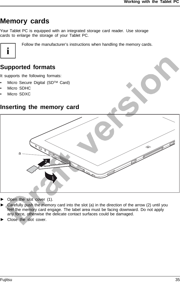 Working with the  Tablet PC Memory cards Your Tablet PC is equipped with an integrated storage card reader.  Use storage cards to enlarge the storage of your  Tablet PC. a 2 1 Follow the manufacturer’s instructions when handling the memory cards.Supported formats It supports the following formats: •Micro Secure Digital (SDTM  Card)•Micro SDHC•Micro SDXCInserting the memory card ►Open the slot cover (1).►Carefully push the memory card into the slot (a) in the direction of the arrow (2) until youfeel the memory card engage. The label area must be facing downward. Do not applyany force, otherwise the delicate contact surfaces could be damaged.►Close the slot cover.Fujitsu 35 