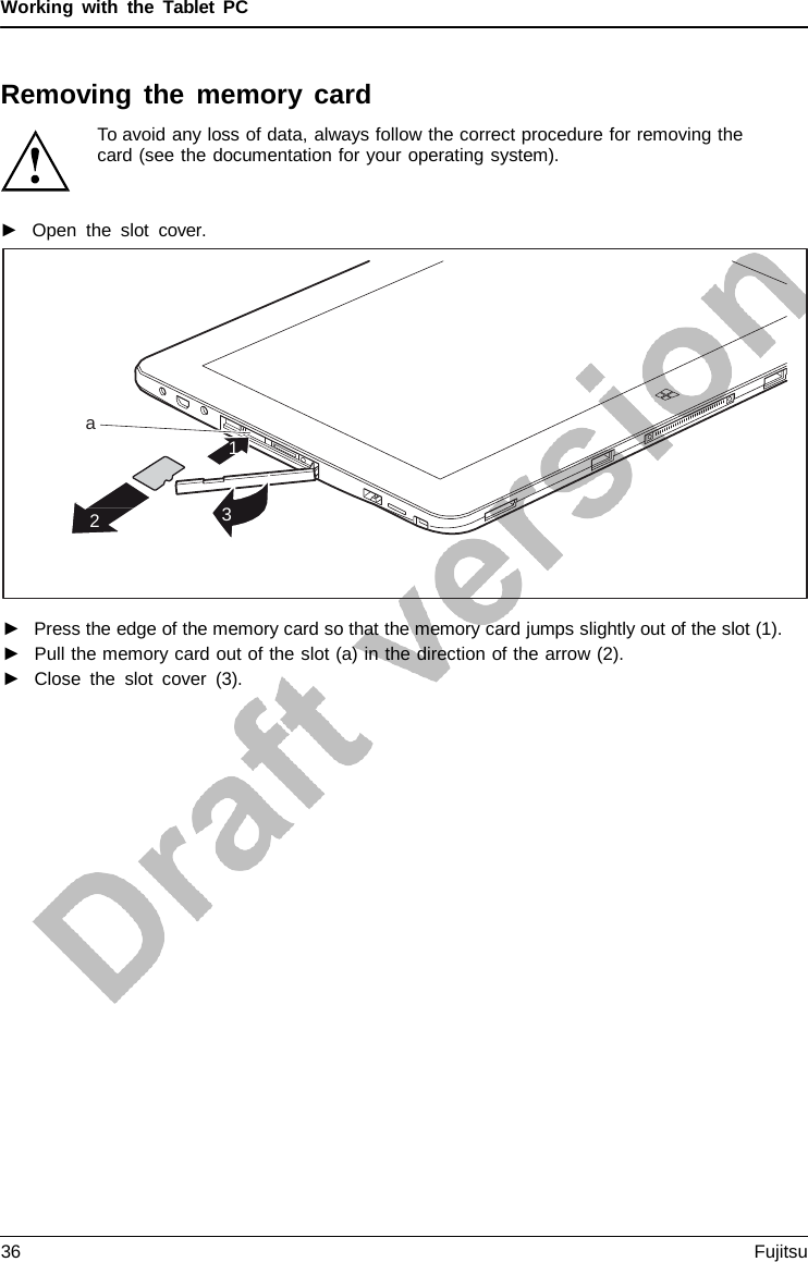 Working with the  Tablet  PC Removing the memory card To avoid any loss of data, always follow the correct procedure for removing the card (see the documentation for your operating system). ►Open the slot  cover.a 1 2 3 ►Press the edge of the memory card so that the memory card jumps slightly out of the slot (1).►Pull the memory card out of the slot (a) in the direction of the arrow (2).►Close the slot cover (3).36 Fujitsu 