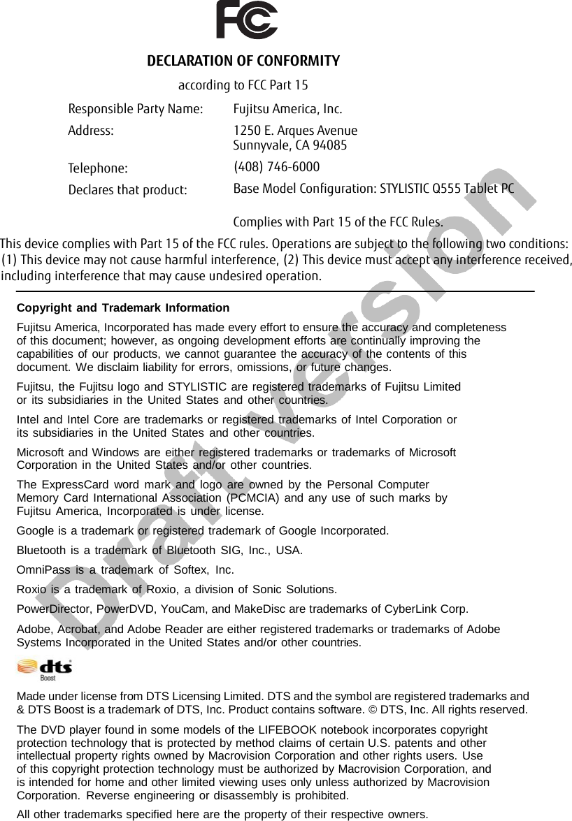 Copyright and Trademark Information Fujitsu America, Incorporated has made every effort to ensure the accuracy and completeness of this document; however, as ongoing development efforts are continually improving the capabilities of our products, we cannot guarantee the accuracy of the contents of this document. We disclaim liability for errors, omissions, or future changes. Fujitsu, the Fujitsu logo and STYLISTIC are registered trademarks of Fujitsu Limited or its subsidiaries in the United States and other countries. Intel and Intel Core are trademarks or registered trademarks of Intel Corporation or its subsidiaries in the United States and other countries. Microsoft and Windows are either registered trademarks or trademarks of Microsoft Corporation in the United States and/or other countries. The ExpressCard word mark and logo are owned by the Personal Computer Memory Card International Association (PCMCIA) and any use of such marks by Fujitsu America, Incorporated is under license. Google is a trademark or registered trademark of Google Incorporated. Bluetooth is a trademark of Bluetooth SIG, Inc., USA. OmniPass is a trademark of Softex, Inc. Roxio is a trademark of Roxio,  a division of Sonic Solutions. PowerDirector, PowerDVD, YouCam, and MakeDisc are trademarks of CyberLink Corp. Adobe, Acrobat, and Adobe Reader are either registered trademarks or trademarks of Adobe Systems Incorporated in the United States and/or other countries. Made under license from DTS Licensing Limited. DTS and the symbol are registered trademarks and &amp; DTS Boost is a trademark of DTS, Inc. Product contains software. © DTS, Inc. All rights reserved. The DVD player found in some models of the LIFEBOOK notebook incorporates copyright protection technology that is protected by method claims of certain U.S. patents and other intellectual property rights owned by Macrovision Corporation and other rights users. Use of this copyright protection technology must be authorized by Macrovision Corporation, and is intended for home and other limited viewing uses only unless authorized by Macrovision Corporation. Reverse engineering or disassembly is prohibited. All other trademarks specified here are the property of their respective owners. DECLARATION OF CONFORMITYaccording to FCC Part 15Responsible Party Name:Address: Fujitsu America, Inc.1250 E. Arques AvenueTelephone:Declares that product:Sunnyvale, CA 94085(408) 746-6000Base Model Configuration: STYLISTIC Q555 Tablet PCComplies with Part 15 of the FCC Rules.This device complies with Part 15 of the FCC rules. Operations are subject to the following two conditions: (1) This device may not cause harmful interference, (2) This device must accept any interference received, including interference that may cause undesired operation.