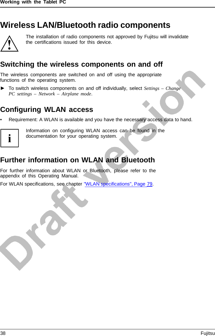 Working with the  Tablet  PC Wireless LAN/Bluetooth radio components The installation of radio components not approved by Fujitsu will invalidate the certifications issued for this device. Switching the wireless components on and off The wireless components are switched on and off using the appropriate functions of the operating system. ►To switch wireless components on and off individually, select Settings  – ChangePC settings  – Network  –  Airplane mode. Configuring WLAN access •Requirement: A WLAN is available and you have the necessary access data to hand.Information on configuring WLAN access can be found in the documentation for your operating system. Further information on WLAN and Bluetooth For further information about WLAN or Bluetooth, please refer to the appendix of this Operating Manual. For WLAN specifications, see chapter &quot;WLAN specifications&quot;, Page 79. 38 Fujitsu 