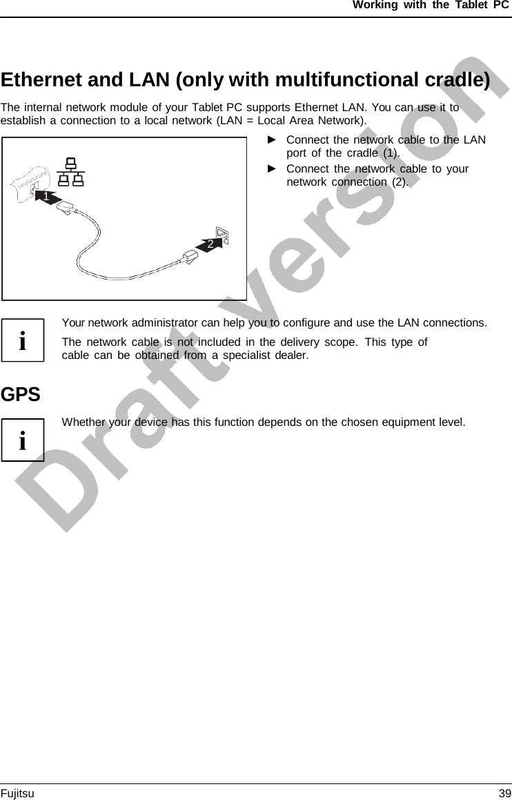 Working with the  Tablet PC 1 2 Ethernet and LAN (only with multifunctional cradle) The internal network module of your Tablet PC supports Ethernet LAN. You can use it to establish a connection to a local network (LAN = Local Area Network). ►Connect the network cable to the LANport of the cradle (1). ►Connect the network cable to yournetwork connection (2). Your network administrator can help you to configure and use the LAN connections. The network cable is not included in the delivery scope.  This type of cable can be obtained from  a specialist dealer. GPS Whether your device has this function depends on the chosen equipment level.Fujitsu 39 