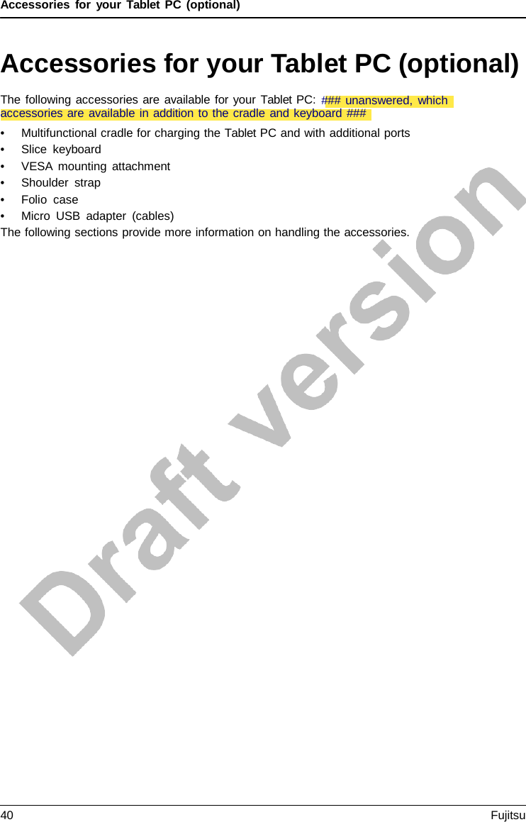 Accessories for your Tablet PC (optional) Accessories for your Tablet PC (optional) •Multifunctional cradle for charging the Tablet PC and with additional ports•Slice keyboard•VESA mounting attachment•Shoulder strap•Folio  case•Micro USB adapter (cables)The following sections provide more information on handling the accessories. The following accessories are available for your Tablet PC: ### unanswered, which accessories are available in addition to the cradle and keyboard ### 40 Fujitsu 