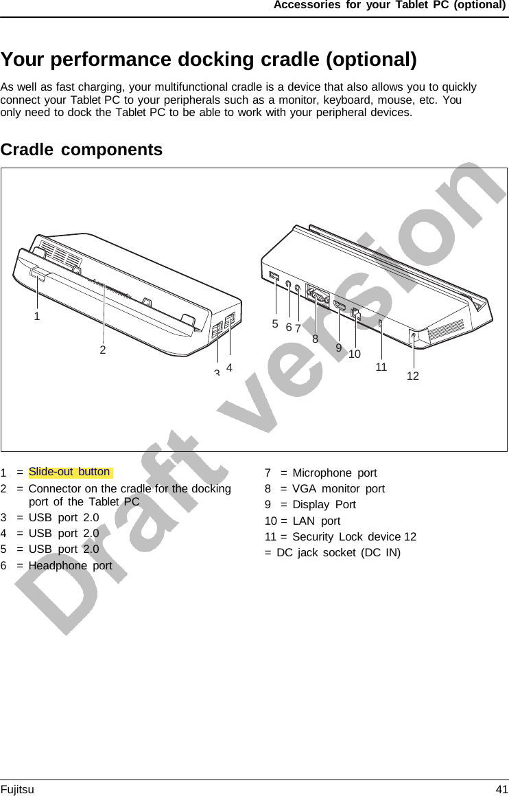 Accessories for your Tablet PC (optional) Your performance docking cradle (optional) As well as fast charging, your multifunctional cradle is a device that also allows you to quickly connect your Tablet PC to your peripherals such as a monitor, keyboard, mouse, etc. You only need to dock the Tablet PC to be able to work with your peripheral devices. Cradle components 1 5  6 7 8 2 3  4 9  10 11 12 1 2 3 4 5 6 =  Slide-out button = Connector on the cradle for the docking port of the  Tablet PC = USB port 2.0 = USB port 2.0 = USB port 2.0 =  Headphone port 7   =  Microphone port 8   =  VGA monitor port 9   =  Display Port 10 =  LAN port 11 =  Security Lock device 12 =  DC jack socket (DC IN) Fujitsu 41 