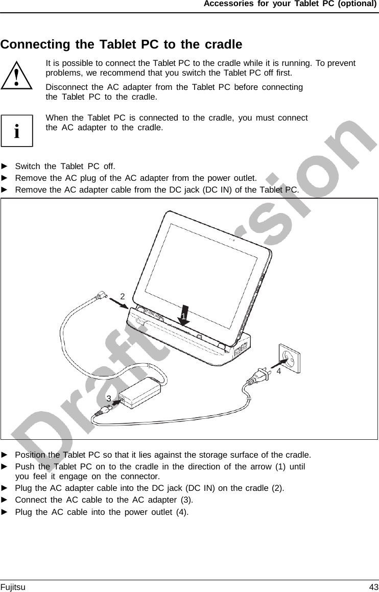 Accessories for your Tablet PC (optional) Connecting the Tablet PC to the cradle It is possible to connect the Tablet PC to the cradle while it is running. To prevent problems, we recommend that you switch the Tablet PC off first. Disconnect the AC adapter from the  Tablet PC before connecting the  Tablet PC to the cradle. When the  Tablet PC is connected to the cradle, you must connect the AC adapter to the cradle. ►Switch the  Tablet PC off.►Remove the AC plug of the AC adapter from the power outlet.►Remove the AC adapter cable from the DC jack (DC IN) of the Tablet PC.►Position the Tablet PC so that it lies against the storage surface of the cradle.►Push the Tablet  PC on to the cradle in the direction of the arrow (1) untilyou feel it engage on the connector.►Plug the AC adapter cable into the DC jack (DC IN) on the cradle (2).►Connect the AC cable to the AC adapter (3).►Plug the AC cable into the power outlet (4).2 1 4 3 Fujitsu 43 