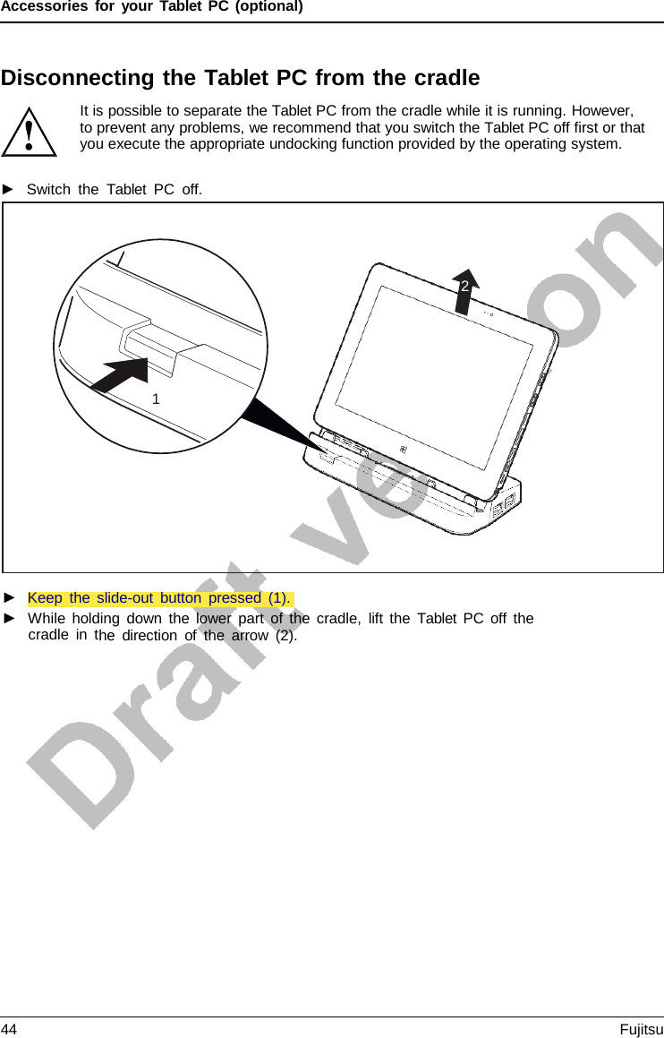 Accessories for your Tablet PC (optional) Disconnecting the Tablet PC from the cradle It is possible to separate the Tablet PC from the cradle while it is running. However, to prevent any problems, we recommend that you switch the Tablet PC off first or that you execute the appropriate undocking function provided by the operating system. ►Switch the  Tablet PC off.2 1 ►Keep the slide-out button pressed (1).►While holding down the lower part of the cradle, lift the  Tablet PC off thecradle in the direction of the arrow (2).44 Fujitsu 