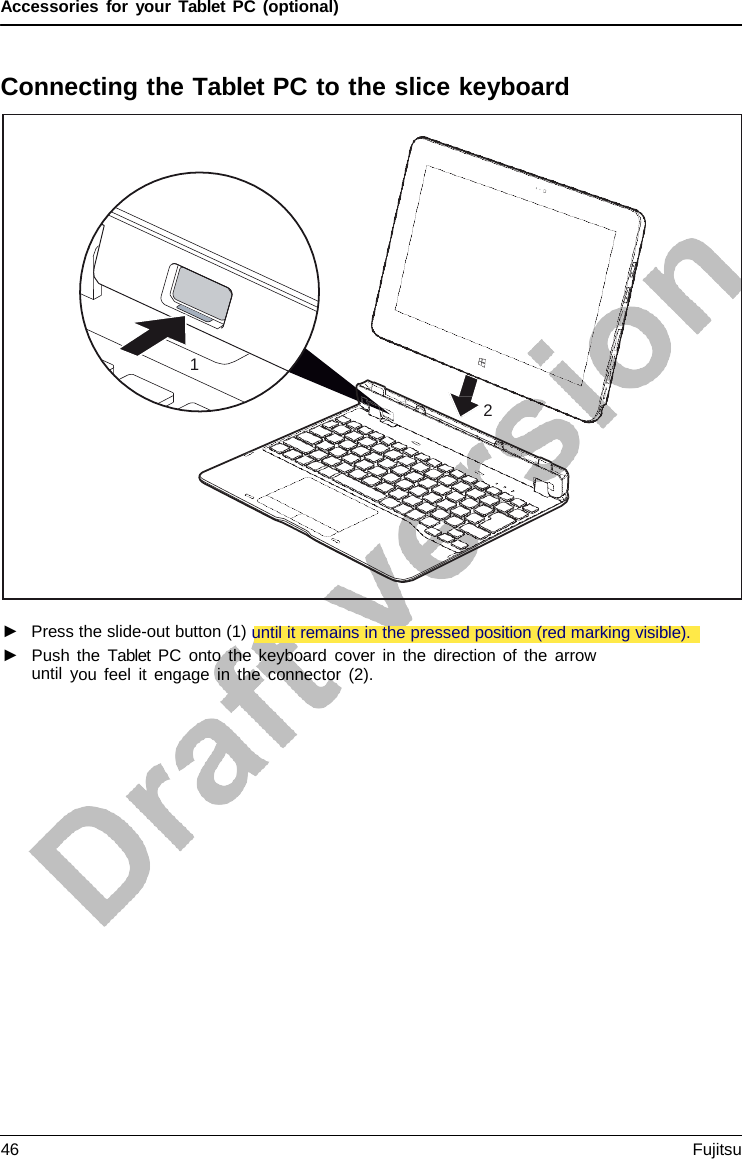 Accessories for your Tablet PC (optional) Connecting the Tablet PC to the slice keyboard 1 2 ►Press the slide-out button (1) until it remains in the pressed position (red marking visible).►Push the Tablet PC onto the keyboard cover in the direction of the arrowuntil you feel it engage in the connector (2).46 Fujitsu 